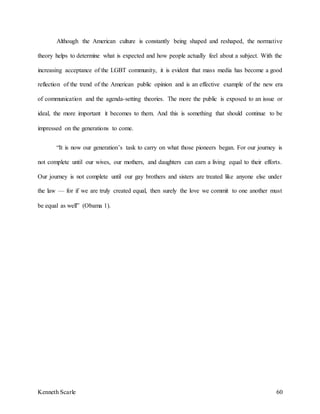 Kenneth Scarle 60
Although the American culture is constantly being shaped and reshaped, the normative
theory helps to determine what is expected and how people actually feel about a subject. With the
increasing acceptance of the LGBT community, it is evident that mass media has become a good
reflection of the trend of the American public opinion and is an effective example of the new era
of communication and the agenda-setting theories. The more the public is exposed to an issue or
ideal, the more important it becomes to them. And this is something that should continue to be
impressed on the generations to come.
“It is now our generation’s task to carry on what those pioneers began. For our journey is
not complete until our wives, our mothers, and daughters can earn a living equal to their efforts.
Our journey is not complete until our gay brothers and sisters are treated like anyone else under
the law — for if we are truly created equal, then surely the love we commit to one another must
be equal as well” (Obama 1).
 