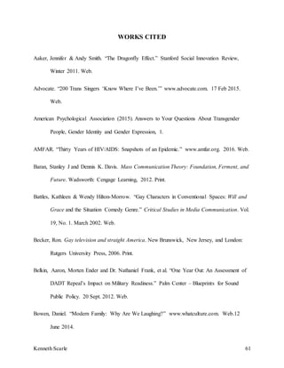 Kenneth Scarle 61
WORKS CITED
Aaker, Jennifer & Andy Smith. “The Dragonfly Effect.” Stanford Social Innovation Review,
Winter 2011. Web.
Advocate. “200 Trans Singers ‘Know Where I’ve Been.’” www.advocate.com. 17 Feb 2015.
Web.
American Psychological Association (2015). Answers to Your Questions About Transgender
People, Gender Identity and Gender Expression, 1.
AMFAR. “Thirty Years of HIV/AIDS: Snapshots of an Epidemic.” www.amfar.org. 2016. Web.
Baran, Stanley J and Dennis K. Davis. Mass Communication Theory: Foundation, Ferment, and
Future. Wadsworth: Cengage Learning, 2012. Print.
Battles, Kathleen & Wendy Hilton-Morrow. “Gay Characters in Conventional Spaces: Will and
Grace and the Situation Comedy Genre.” Critical Studies in Media Communication. Vol.
19, No. 1. March 2002. Web.
Becker, Ron. Gay television and straight America. New Brunswick, New Jersey, and London:
Rutgers University Press, 2006. Print.
Belkin, Aaron, Morten Ender and Dr. Nathaniel Frank, et al. “One Year Out: An Assessment of
DADT Repeal’s Impact on Military Readiness.” Palm Center – Blueprints for Sound
Public Policy. 20 Sept. 2012. Web.
Bowen, Daniel. “Modern Family: Why Are We Laughing?” www.whatculture.com. Web.12
June 2014.
 