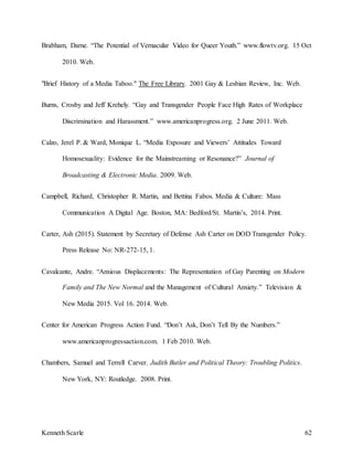 Kenneth Scarle 62
Brabham, Darne. “The Potential of Vernacular Video for Queer Youth.” www.flowtv.org. 15 Oct
2010. Web.
"Brief History of a Media Taboo." The Free Library. 2001 Gay & Lesbian Review, Inc. Web.
Burns, Crosby and Jeff Krehely. “Gay and Transgender People Face High Rates of Workplace
Discrimination and Harassment.” www.americanprogress.org. 2 June 2011. Web.
Calzo, Jerel P. & Ward, Monique L. “Media Exposure and Viewers’ Attitudes Toward
Homosexuality: Evidence for the Mainstreaming or Resonance?” Journal of
Broadcasting & Electronic Media. 2009. Web.
Campbell, Richard, Christopher R. Martin, and Bettina Fabos. Media & Culture: Mass
Communication A Digital Age. Boston, MA: Bedford/St. Martin’s, 2014. Print.
Carter, Ash (2015). Statement by Secretary of Defense Ash Carter on DOD Transgender Policy.
Press Release No: NR-272-15, 1.
Cavalcante, Andre. “Anxious Displacements: The Representation of Gay Parenting on Modern
Family and The New Normal and the Management of Cultural Anxiety.” Television &
New Media 2015. Vol 16. 2014. Web.
Center for American Progress Action Fund. “Don’t Ask, Don’t Tell By the Numbers.”
www.americanprogressaction.com. 1 Feb 2010. Web.
Chambers, Samuel and Terrell Carver. Judith Butler and Political Theory: Troubling Politics.
New York, NY: Routledge. 2008. Print.
 