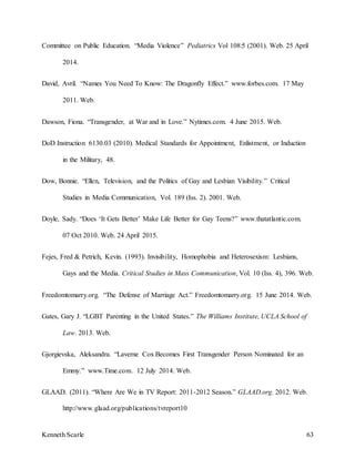 Kenneth Scarle 63
Committee on Public Education. “Media Violence” Pediatrics Vol 108:5 (2001). Web. 25 April
2014.
David, Avril. “Names You Need To Know: The Dragonfly Effect.” www.forbes.com. 17 May
2011. Web.
Dawson, Fiona. “Transgender, at War and in Love.” Nytimes.com. 4 June 2015. Web.
DoD Instruction 6130.03 (2010). Medical Standards for Appointment, Enlistment, or Induction
in the Military, 48.
Dow, Bonnie. “Ellen, Television, and the Politics of Gay and Lesbian Visibility.” Critical
Studies in Media Communication, Vol. 189 (Iss. 2). 2001. Web.
Doyle, Sady. “Does ‘It Gets Better’ Make Life Better for Gay Teens?” www.thatatlantic.com.
07 Oct 2010. Web. 24 April 2015.
Fejes, Fred & Petrich, Kevin. (1993). Invisibility, Homophobia and Heterosexism: Lesbians,
Gays and the Media. Critical Studies in Mass Communication, Vol. 10 (Iss. 4), 396. Web.
Freedomtomarry.org. “The Defense of Marriage Act.” Freedomtomarry.org. 15 June 2014. Web.
Gates, Gary J. “LGBT Parenting in the United States.” The Williams Institute, UCLA School of
Law. 2013. Web.
Gjorgievska, Aleksandra. “Laverne Cox Becomes First Transgender Person Nominated for an
Emmy.” www.Time.com. 12 July 2014. Web.
GLAAD. (2011). “Where Are We in TV Report: 2011-2012 Season.” GLAAD.org. 2012. Web.
http://www.glaad.org/publications/tvreport10
 