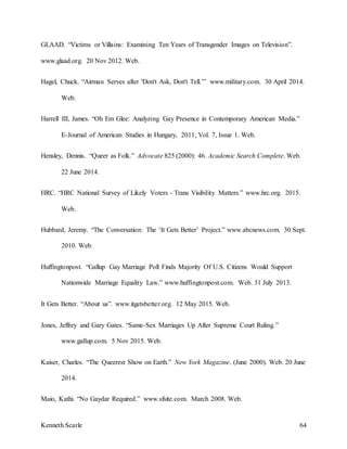Kenneth Scarle 64
GLAAD. “Victims or Villains: Examining Ten Years of Transgender Images on Television”.
www.glaad.org. 20 Nov 2012. Web.
Hagel, Chuck. “Airman Serves after 'Don't Ask, Don't Tell.’” www.military.com. 30 April 2014.
Web.
Harrell III, James. “Oh Em Glee: Analyzing Gay Presence in Contemporary American Media.”
E-Journal of American Studies in Hungary, 2011, Vol. 7, Issue 1. Web.
Hensley, Dennis. “Queer as Folk.” Advocate 825 (2000): 46. Academic Search Complete. Web.
22 June 2014.
HRC. “HRC National Survey of Likely Voters - Trans Visibility Matters.” www.hrc.org. 2015.
Web.
Hubbard, Jeremy. “The Conversation: The ‘It Gets Better’ Project.” www.abcnews.com. 30 Sept.
2010. Web.
Huffingtonpost. “Gallup Gay Marriage Poll Finds Majority Of U.S. Citizens Would Support
Nationwide Marriage Equality Law.” www.huffingtonpost.com. Web. 31 July 2013.
It Gets Better. “About us”. www.itgetsbetter.org. 12 May 2015. Web.
Jones, Jeffrey and Gary Gates. “Same-Sex Marriages Up After Supreme Court Ruling.”
www.gallup.com. 5 Nov 2015. Web.
Kaiser, Charles. “The Queerest Show on Earth.” New York Magazine. (June 2000). Web. 20 June
2014.
Maio, Kathi. “No Gaydar Required.” www.sfsite.com. March 2008. Web.
 