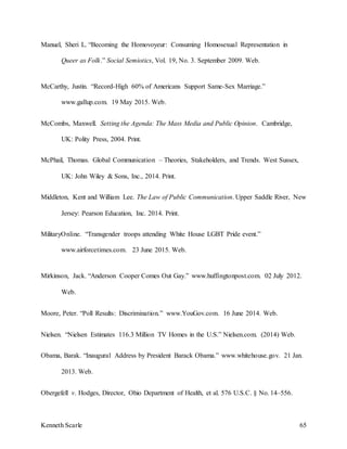 Kenneth Scarle 65
Manuel, Sheri L. “Becoming the Homovoyeur: Consuming Homosexual Representation in
Queer as Folk.” Social Semiotics, Vol. 19, No. 3. September 2009. Web.
McCarthy, Justin. “Record-High 60% of Americans Support Same-Sex Marriage.”
www.gallup.com. 19 May 2015. Web.
McCombs, Maxwell. Setting the Agenda: The Mass Media and Public Opinion. Cambridge,
UK: Polity Press, 2004. Print.
McPhail, Thomas. Global Communication – Theories, Stakeholders, and Trends. West Sussex,
UK: John Wiley & Sons, Inc., 2014. Print.
Middleton, Kent and William Lee. The Law of Public Communication. Upper Saddle River, New
Jersey: Pearson Education, Inc. 2014. Print.
MilitaryOnline. “Transgender troops attending White House LGBT Pride event.”
www.airforcetimes.com. 23 June 2015. Web.
Mirkinson, Jack. “Anderson Cooper Comes Out Gay.” www.huffingtonpost.com. 02 July 2012.
Web.
Moore, Peter. “Poll Results: Discrimination.” www.YouGov.com. 16 June 2014. Web.
Nielsen. “Nielsen Estimates 116.3 Million TV Homes in the U.S.” Nielsen.com. (2014) Web.
Obama, Barak. “Inaugural Address by President Barack Obama.” www.whitehouse.gov. 21 Jan.
2013. Web.
Obergefell v. Hodges, Director, Ohio Department of Health, et al. 576 U.S.C. § No. 14–556.
 