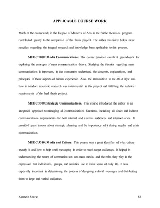 Kenneth Scarle 68
APPLICABLE COURSE WORK
Much of the coursework in the Degree of Master’s of Arts in the Public Relations program
contributed greatly to the completion of this thesis project. The author has listed below more
specifics regarding the integral research and knowledge base applicable to this process.
MEDC 5000: Media Communications. This course provided excellent groundwork for
exploring the concepts of mass communication theory. Studying the theories regarding mass
communication is important, in that consumers understand the concepts, explanations, and
principles of those aspects of human experience. Also, the introduction to the MLA style and
how to conduct academic research was instrumental in this project and fulfilling the technical
requirements of the final thesis project.
MEDC 5300: Strategic Communications. This course introduced the author to an
integrated approach to managing all communications functions, including all direct and indirect
communications requirements for both internal and external audiences and intermediaries. It
provided great lessons about strategic planning and the importance of it during regular and crisis
communication.
MEDC 5310: Media and Culture. This course was a great identifier of what culture
exactly is and how to help craft messaging in order to reach target audiences. It helped in
understanding the nature of communication and mass media, and the roles they play in the
expression that individuals, groups, and societies use to make sense of daily life. It was
especially important in determining the process of designing cultural messages and distributing
them to large and varied audiences.
 