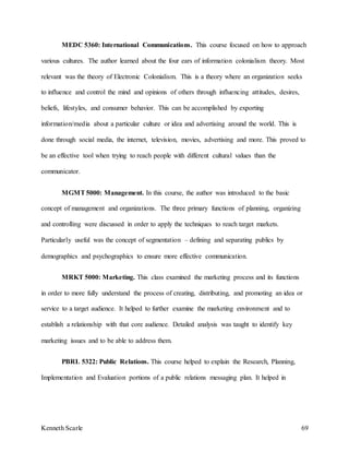 Kenneth Scarle 69
MEDC 5360: International Communications. This course focused on how to approach
various cultures. The author learned about the four ears of information colonialism theory. Most
relevant was the theory of Electronic Colonialism. This is a theory where an organization seeks
to influence and control the mind and opinions of others through influencing attitudes, desires,
beliefs, lifestyles, and consumer behavior. This can be accomplished by exporting
information/media about a particular culture or idea and advertising around the world. This is
done through social media, the internet, television, movies, advertising and more. This proved to
be an effective tool when trying to reach people with different cultural values than the
communicator.
MGMT5000: Management. In this course, the author was introduced to the basic
concept of management and organizations. The three primary functions of planning, organizing
and controlling were discussed in order to apply the techniques to reach target markets.
Particularly useful was the concept of segmentation – defining and separating publics by
demographics and psychographics to ensure more effective communication.
MRKT 5000: Marketing. This class examined the marketing process and its functions
in order to more fully understand the process of creating, distributing, and promoting an idea or
service to a target audience. It helped to further examine the marketing environment and to
establish a relationship with that core audience. Detailed analysis was taught to identify key
marketing issues and to be able to address them.
PBRL 5322: Public Relations. This course helped to explain the Research, Planning,
Implementation and Evaluation portions of a public relations messaging plan. It helped in
 