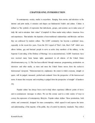 Kenneth Scarle 1
CHAPTER ONE: INTRODUCTION
In contemporary society, media is everywhere. Ranging from movies and television to the
internet and print media, it saturates and shapes our fundamental beliefs and culture. Culture is
defined as “the symbols of expression that individuals, groups, and societies use to make sense of
daily life and to articulate their values” (Campbell 6). Mass media today reflects American lives
and experiences. That includes the depiction of non-traditional relationships and lifestyles and how
they are embraced by modern culture. The LGBT community has become a polarized issue,
especially in the recent few years. From the 2011 repeal of “Don’t Ask, Don’t Tell” which now
allows lesbian, gay and bisexual people to serve as active duty members of the military, to the
Supreme Court ruling of the Defense of Marriage Act as unconstitutional, LGBT Americans have
now received many basic human rights guaranteed to all citizens of the United States
(freedometomarry.org 1). This has been reflected through numerous programming productions on
television and other media, as more and more the United States moves from the exclusive
heterosexual viewpoint. “Heteronormativity emphasizes the extent to which everyone, straight or
queer, will be judged, measured, probed and evaluated from the perspective of the heterosexual
norm. It means that everyone and everything is judged form the perspective of straight” (Chambers
26).
Popular culture has always been a tool to help others experience different points of views
and to communicate messages to others. We see this avenue used in a wide variety of ways to
convey the expression of contemporary lifestyles. Popular culture defines “those productions, both
artistic and commercial, designed for mass consumption, which appeal to and express the tastes
and understanding of the majority of the public, free of control by minority standards. They reflect
 