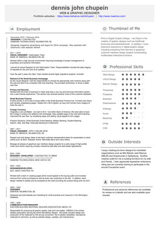 2011 – 2015
VISUAL DESIGNER - Optimization Team
BANK OF AMERICA, WILMINGTON, DE
Worked within a high security environment requiring knowledge of proper management of
proprietary and sensitive information.
I served as Visual Designer for the Optimization Team. Responsibilities included the daily triaging
of requests for dot com and OLB updates.
Over the past 3 years the Opts. Team worked several Agile migrations projects. Included:
Rebrand of the Small Business Homepage
As the visual designer I had the responsibility to choose the appropriate color scheme along with
the look and feel to be consistent with new branding. The provided wireframes, to show a better
user flow.
Privacy and Security
Worked with the lines of business to make what was a very dry and technical information section,
into a user-friendly experience. This section has received positive Voice of the customer feedback.
Small Business Finance
A bank priority in 2014 was to boost traffic to the Small Business Finance hub. Formerly text heavy
and visually unappealing pages. Helped the LOB to tighten up copy and include more imagery to
draw the user in.
Foreign Currency
Originally a very profitable - but hard to find - hub within Bank of America. We were able to have
the Foreign Currency link added to the homepage. Also updated page to the new bank branding.
Improved the user flow, by simplifying steps and adding visual appeal to form pages.
Practice Solutions, Small Business Online Banking, Military Banking, Student Banking
Search, Help, Site Map, Associate Banking & Investments
	
Employment Thumbnail of Me
Print or Digital Graphic Design: I am fluent in the
creation of graphic designs such as traditional
brochures and advertisements. In addition, I have
extensive experience in digital graphic design
including everything from banners to graphical
customer interface design projects incorporating
multifaceted interactive functions.
2007 – 2011
VISUAL DESIGNER - APPLY ONLINE NOW
BANK OF AMERICA, WILMINGTON, DE
Shaped and sold design ideas to the bank customer representative team for presentation to bank
clients such as MLB, Hawaiian Airline, Mercedes Benz and many others.
Manage all phases of graphical user interface design projects for a wide range of high-profile
credit card clients requiring complex interactive web sites and web-based applications.
2003 – 2007
DESIGNER / DEVELOPER – CONTRACTED TO MBNA
Converted from a contractor to a full time employee
DIAMOND TECHNOLOGIES, NEW CASTLE DE.
	
2002 – 2003
DESIGNER/DEVELOPER -
QVC, WEST CHESTER, PA
Worked with a team in creating pages which would appeal to the buying public and increase
revenue from online purchases as well as draw new customers to the site. In addition, each
design needed to please and be accepted by the client providing the product being sold via QVC.
2000 – 2002
DESIGNER
EMERON, WILMINGTON, DE
Designed and built website and marketing for small business and museums in the Wilmington,
Delaware.
	
Outside Interests
I enjoy creating pro-bono designs for charitable
organizations such as Mid Atlantic Jack Rescue
(MAJR) and Greyhounds in Gettysburg. Another
creative outlet for me is building furniture for my wife
and friends. I also appreciate equestrian endurance
riding and am currently training to participate in the
annual Foxcatcher event.
dennis john chupein
WEB & GRAPHIC DESIGNER
Portfolio websites: https://www.behance.net/dchupein | http://www.mawhoo.com/
References
Professional Skills
HTML
CSS
Web Design
UX/UI Design
Banner Design
Photoshop
Illustrator
Fireworks
Dreamweaver
InDesign
Axure
SketchUp
Professional and personal references are available
for review on LinkedIn and are also available upon
request.
December 2015 – February 2016
DESIGNER – CONTRACTED
DIAMOND TECHNOLOGIES, WILMINGTON, DE
Designed magazine advertising and logos for 2016 campaign. Also assisted with
Diamond’s new website refresh.
	
1987 – 2000
COMMUNICATIONS MANAGER
EASTERN BUILDING MATERIAL DEALERS ASSOCIATION, MEDIA, PA
Responsible for producing all graphic assets, both print and digital. EBMDA is the lumber
dealers association serving the entire Mid-Atlantic Region. My duties included design and
production of the materials for the annual convention, the bi-weekly newsletter, educational
materials for seminars, as well as website design, updates ,and maintenance.
	
 
