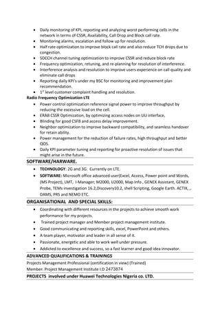 • Daily monitoring of KPI, reporting and analyzing worst performing cells in the
network in terms of CSSR, Availability, Call Drop and Block call rate.
• Monitoring alarms, escalation and follow up for resolution.
• Half rate optimization to improve block call rate and also reduce TCH drops due to
congestion.
• SDCCH channel tuning optimization to improve CSSR and reduce block rate
• Frequency optimization, retuning, and re-planning for resolution of interference.
• Interference analysis and resolution to improve users experience on call quality and
eliminate call drops
• Reporting daily KPI’s under my BSC for monitoring and improvement plan
recommendation.
• 1st
level customer complaint handling and resolution.
Radio Frequency Optimization LTE
• Power control optimization reference signal power to improve throughput by
reducing the excessive load on the cell.
• ERAB CSSR Optimization, by optimizing access nodes on UU interface,
• Blinding for good CSFB and access delay improvement.
• Neighbor optimization to improve backward compatibility, and seamless handover
for retain ability.
• Power management for the reduction of failure rates, high throughput and better
QOS.
• Daily KPI parameter tuning and reporting for proactive resolution of issues that
might arise in the future.
SOFTWARE/HARWARE.
• TECHNOLOGY: 2G and 3G. Currently on LTE.
• SOFTWARE: Microsoft office advanced user(Excel, Access, Power point and Words,
(MS Project), LMT, I-Manager; M2000, U2000, Map Info , GENEX Assistant, GENEX
Probe, TEMs investigation 16.2,Discovery10.2, shell Scripting, Google Earth. ACTIX, ,.
DAMS, PRS and NEMO ETC.
ORGANISATIONAL AND SPECIAL SKILLS:
• Coordinating with different resources in the projects to achieve smooth work
performance for my projects.
• Trained project manager and Member project management institute.
• Good communicating and reporting skills, excel, PowerPoint and others.
• A team player, motivator and leader in all sense of it.
• Passionate, energetic and able to work well under pressure.
• Addicted to excellence and success, so a fast learner and good idea innovator.
ADVANCED QUALIFICATIONS & TRAININGS
Projects Management Professional (certification in view) (Trained)
Member: Project Management Institute I.D 2473874
PROJECTS involved under Huawei Technologies Nigeria co. LTD.
 