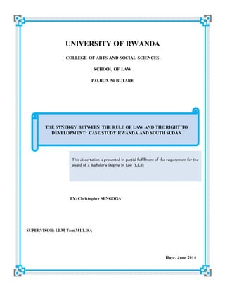 UNIVERSITY OF RWANDA
COLLEGE OF ARTS AND SOCIAL SCIENCES
SCHOOL OF LAW
P.O.BOX 56 BUTARE
BY: Christopher SENGOGA
SUPERVISOR: LLM Tom MULISA
Huye, June 2014
THE SYNERGY BETWEEN THE RULE OF LAW AND THE RIGHT TO
DEVELOPMENT: CASE STUDY RWANDA AND SOUTH SUDAN
This dissertation is presented in partial fulfillment of the requirement for the
award of a Bachelor’s Degree in Law (L.L.B)
 