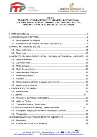 Pag. 1
Av. Guardia Civil N° 1053 – Santiago de Surco – Lima,  (01) 257 – 7955 Móvil:
962687020
Web: www.ebenezering.com E-mail:gerencia@ebenezering.com ,informes@ebenezering.com
INDICE
PROYECTO: “INSTALACION DE LOS SERVICIOS DE INNOVACION
AGROINDUSTRIAL EN EL DISTRITO DE VIRU, PROVINCIA DE VIRU,
DEPARTAMENTO DE LA LIBERTAD” – SNIP N° 311140
I. DATOS GENERALES.....................................................................................................................3
II. DESCRIPCION DEL PROYECTO..................................................................................................4
2.1. Datos generales del proyecto................................................................................................4
2.2. Características del Proyecto (Ver Plano Clave: Anexo 1)...................................................6
III. MARCO INSTITUCIONAL Y LEGAL ............................................................................................24
3.1. Marco Institucional...............................................................................................................24
3.2. Marco Legal.........................................................................................................................25
IV. ASPECTOS DEL MEDIO BIOTICO, SOCIAL, CULTURAL Y ECONOMICO – LINEA BASE ....28
4.1. Áreas de influencia..............................................................................................................28
4.2. Aspectos Físicos .................................................................................................................29
4.3. Medio Biológico ...................................................................................................................32
4.4. Medio Socioeconómico.......................................................................................................33
4.5. Areas Naturales Protegidas ................................................................................................35
4.6. Interés Arqueológico............................................................................................................35
4.7. Conflictos.............................................................................................................................35
4.8. Distancia aproximada entre el proyecto y las viviendas.....................................................35
4.9. Acuerdos con la población ..................................................................................................35
V. PARTICIPACION CIUDADANA....................................................................................................36
5.1. Generalidades .....................................................................................................................36
5.2. Objetivos .............................................................................................................................36
5.3. Mecanismos de Participación Ciudadana...........................................................................36
5.4. Audiencia Pública................................................................................................................37
5.5. Talleres Informativos y Participativos. ................................................................................37
5.6.Especificaciones de la Audiencia y Talleres Informativos................................................ 37
5.7. Cronograma de Ejecución del Plan de Participación Ciudadana.......................................38
5.8. Presupuesto.........................................................................................................................38
VI. DESCRIPCION DE LOS POSIBLES IMPACTOS AMBIENTALES .............................................39
6.1. Metodología.........................................................................................................................39
6.2. Criterios para la Evaluación Ambiental...............................................................................39
 
