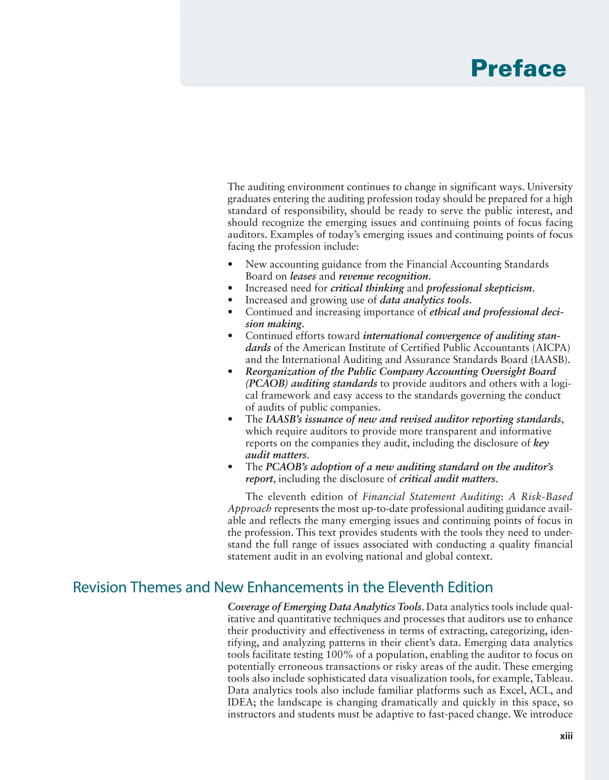 xiii
The auditing environment continues to change in significant ways. University
graduates entering the auditing profession today should be prepared for a high
standard of responsibility, should be ready to serve the public interest, and
should recognize the emerging issues and continuing points of focus facing
auditors. Examples of today’s emerging issues and continuing points of focus
facing the profession include:
• New accounting guidance from the Financial Accounting Standards
Board on leases and revenue recognition.
• Increased need for critical thinking and professional skepticism.
• Increased and growing use of data analytics tools.
• Continued and increasing importance of ethical and professional deci-
sion making.
• Continued efforts toward international convergence of auditing stan-
dards of the American Institute of Certified Public Accountants (AICPA)
and the International Auditing and Assurance Standards Board (IAASB).
• Reorganization of the Public Company Accounting Oversight Board
(PCAOB) auditing standards to provide auditors and others with a logi-
cal framework and easy access to the standards governing the conduct
of audits of public companies.
• The IAASB’s issuance of new and revised auditor reporting standards,
which require auditors to provide more transparent and informative
reports on the companies they audit, including the disclosure of key
audit matters.
• The PCAOB’s adoption of a new auditing standard on the auditor’s
report, including the disclosure of critical audit matters.
The eleventh edition of Financial Statement Auditing: A Risk-Based
Approach represents the most up-to-date professional auditing guidance avail-
able and reflects the many emerging issues and continuing points of focus in
the profession. This text provides students with the tools they need to under-
stand the full range of issues associated with conducting a quality financial
statement audit in an evolving national and global context.
Revision Themes and New Enhancements in the Eleventh Edition
Coverage of Emerging Data Analytics Tools. Data analytics tools include qual-
itative and quantitative techniques and processes that auditors use to enhance
their productivity and effectiveness in terms of extracting, categorizing, iden-
tifying, and analyzing patterns in their client’s data. Emerging data analytics
tools facilitate testing 100% of a population, enabling the auditor to focus on
potentially erroneous transactions or risky areas of the audit. These emerging
tools also include sophisticated data visualization tools, for example, Tableau.
Data analytics tools also include familiar platforms such as Excel, ACL, and
IDEA; the landscape is changing dramatically and quickly in this space, so
instructors and students must be adaptive to fast-paced change. We introduce
Preface
19455_fm_hr_i-xxxi.indd 13 1/24/18 3:36 PM
 