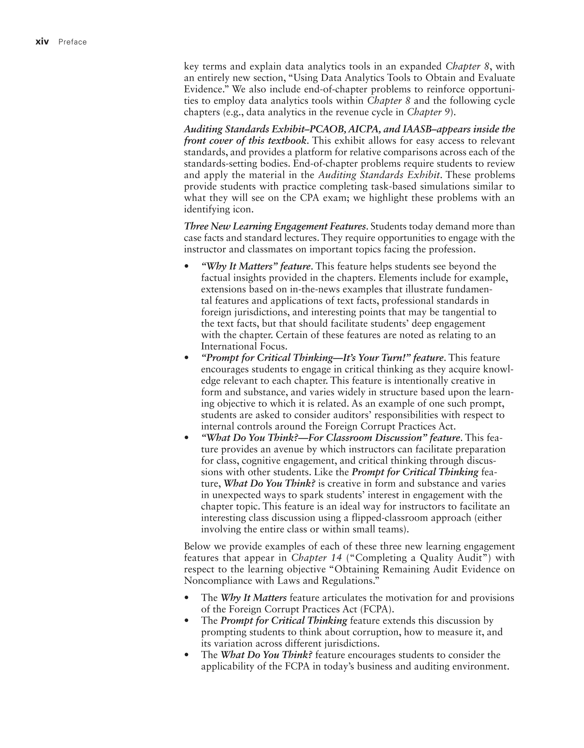 xiv Preface
key terms and explain data analytics tools in an expanded Chapter 8, with
an entirely new section, “Using Data Analytics Tools to Obtain and Evaluate
Evidence.” We also include end-of-chapter problems to reinforce opportuni-
ties to employ data analytics tools within Chapter 8 and the following cycle
chapters (e.g., data analytics in the revenue cycle in Chapter 9).
Auditing Standards Exhibit–PCAOB, AICPA, and IAASB–appears inside the
front cover of this textbook. This exhibit allows for easy access to relevant
standards, and provides a platform for relative comparisons across each of the
standards-setting bodies. End-of-chapter problems require students to review
and apply the material in the Auditing Standards Exhibit. These problems
provide students with practice completing task-based simulations similar to
what they will see on the CPA exam; we highlight these problems with an
identifying icon.
Three New Learning Engagement Features. Students today demand more than
case facts and standard lectures. They require opportunities to engage with the
instructor and classmates on important topics facing the profession.
• “Why It Matters” feature. This feature helps students see beyond the
factual insights provided in the chapters. Elements include for example,
extensions based on in-the-news examples that illustrate fundamen-
tal features and applications of text facts, professional standards in
­
foreign jurisdictions, and interesting points that may be tangential to
the text facts, but that should facilitate students’ deep engagement
with the ­
chapter. Certain of these features are noted as relating to an
International Focus.
• “Prompt for Critical Thinking—It’s Your Turn!” feature. This feature
encourages students to engage in critical thinking as they acquire knowl-
edge relevant to each chapter. This feature is intentionally creative in
form and substance, and varies widely in structure based upon the learn-
ing objective to which it is related. As an example of one such prompt,
students are asked to consider auditors’ responsibilities with respect to
internal controls around the Foreign Corrupt Practices Act.
• “What Do You Think?—For Classroom Discussion” feature. This fea-
ture provides an avenue by which instructors can facilitate preparation
for class, cognitive engagement, and critical thinking through discus-
sions with other students. Like the Prompt for Critical Thinking fea-
ture, What Do You Think? is creative in form and substance and varies
in unexpected ways to spark students’ interest in engagement with the
chapter topic. This feature is an ideal way for instructors to facilitate an
interesting class discussion using a flipped-classroom approach (either
involving the entire class or within small teams).
Below we provide examples of each of these three new learning engagement
features that appear in Chapter 14 (“Completing a Quality Audit”) with
respect to the learning objective “Obtaining Remaining Audit Evidence on
Noncompliance with Laws and Regulations.”
• The Why It Matters feature articulates the motivation for and provisions
of the Foreign Corrupt Practices Act (FCPA).
• The Prompt for Critical Thinking feature extends this discussion by
prompting students to think about corruption, how to measure it, and
its variation across different jurisdictions.
• The What Do You Think? feature encourages students to consider the
applicability of the FCPA in today’s business and auditing environment.
19455_fm_hr_i-xxxi.indd 14 1/24/18 3:36 PM
 