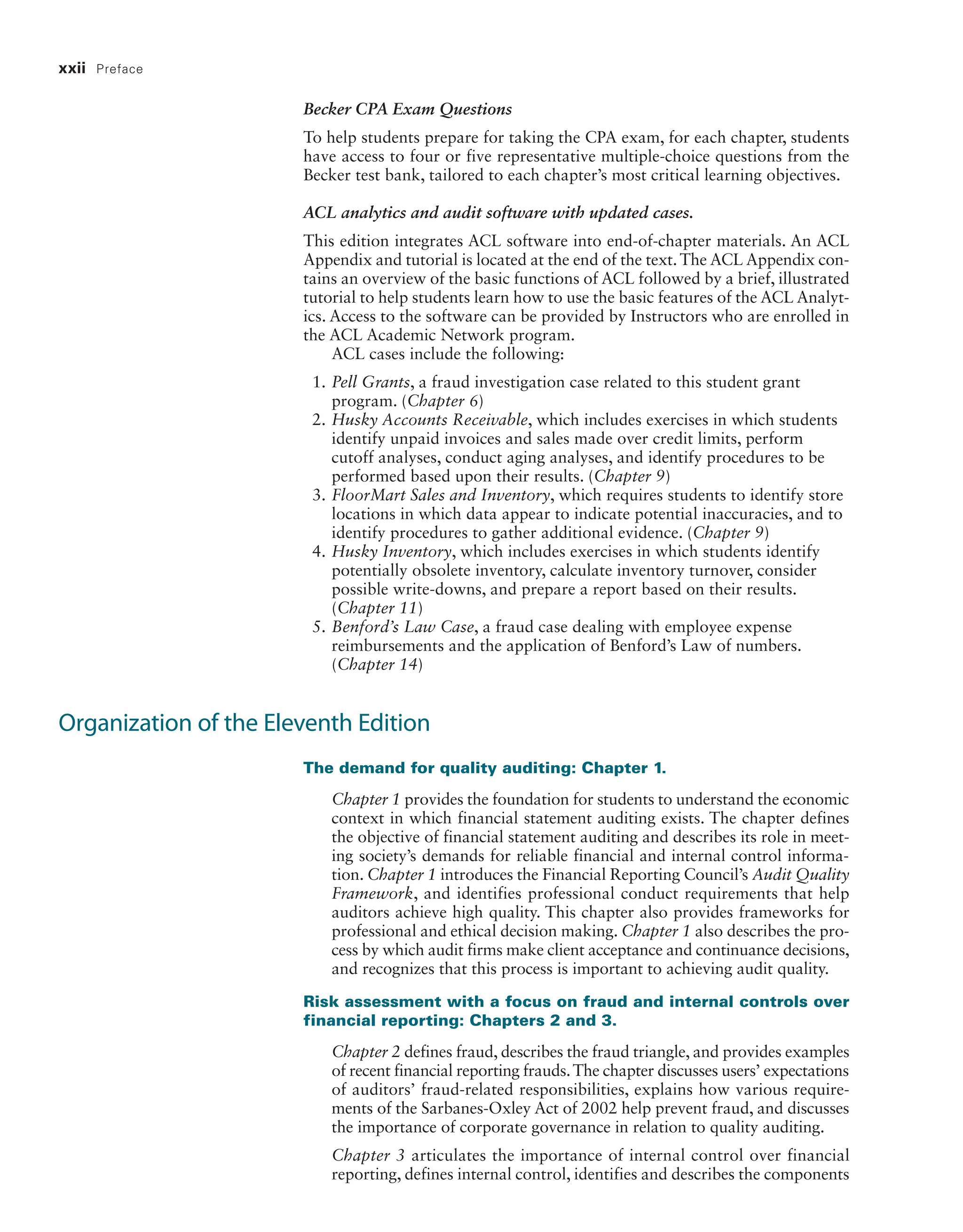 xxii Preface
Becker CPA Exam Questions
To help students prepare for taking the CPA exam, for each chapter, ­
students
have access to four or five representative multiple-choice questions from the
Becker test bank, tailored to each chapter’s most critical learning objectives.
ACL analytics and audit software with updated cases.
This edition integrates ACL software into end-of-chapter materials. An ACL
Appendix and tutorial is located at the end of the text.The ACL Appendix con-
tains an overview of the basic functions of ACL followed by a brief, illustrated
tutorial to help students learn how to use the basic features of the ACL Analyt-
ics. Access to the software can be provided by Instructors who are enrolled in
the ACL Academic Network program.
ACL cases include the following:
1. Pell Grants, a fraud investigation case related to this student grant
­program. (Chapter 6)
2. Husky Accounts Receivable, which includes exercises in which students
identify unpaid invoices and sales made over credit limits, perform
­
cutoff analyses, conduct aging analyses, and identify procedures to be
performed based upon their results. (Chapter 9)
3. FloorMart Sales and Inventory, which requires students to identify store
locations in which data appear to indicate potential inaccuracies, and to
identify procedures to gather additional evidence. (Chapter 9)
4. Husky Inventory, which includes exercises in which students identify
potentially obsolete inventory, calculate inventory turnover, consider
possible write-downs, and prepare a report based on their results.
(Chapter 11)
5. Benford’s Law Case, a fraud case dealing with employee expense
­
reimbursements and the application of Benford’s Law of numbers.
(Chapter 14)
Organization of the Eleventh Edition
The demand for quality auditing: Chapter 1.
Chapter 1 provides the foundation for students to understand the economic
context in which financial statement auditing exists. The chapter defines
the objective of financial statement auditing and describes its role in meet-
ing society’s demands for reliable financial and internal control informa-
tion. Chapter 1 introduces the Financial Reporting Council’s Audit Quality
Framework, and identifies professional conduct requirements that help
auditors achieve high quality. This chapter also provides frameworks for
professional and ethical decision making. Chapter 1 also describes the pro-
cess by which audit firms make client acceptance and continuance decisions,
and recognizes that this process is important to achieving audit quality.
Risk assessment with a focus on fraud and internal controls over
financial reporting: Chapters 2 and 3.
Chapter 2 defines fraud, describes the fraud triangle, and provides examples
of recent financial reporting frauds.The chapter discusses users’ expectations
of auditors’ fraud-related responsibilities, explains how various require-
ments of the Sarbanes-Oxley Act of 2002 help prevent fraud, and discusses
the importance of corporate governance in relation to quality auditing.
Chapter 3 articulates the importance of internal control over financial
reporting, defines internal control, identifies and describes the components
19455_fm_hr_i-xxxi.indd 22 1/24/18 3:36 PM
 