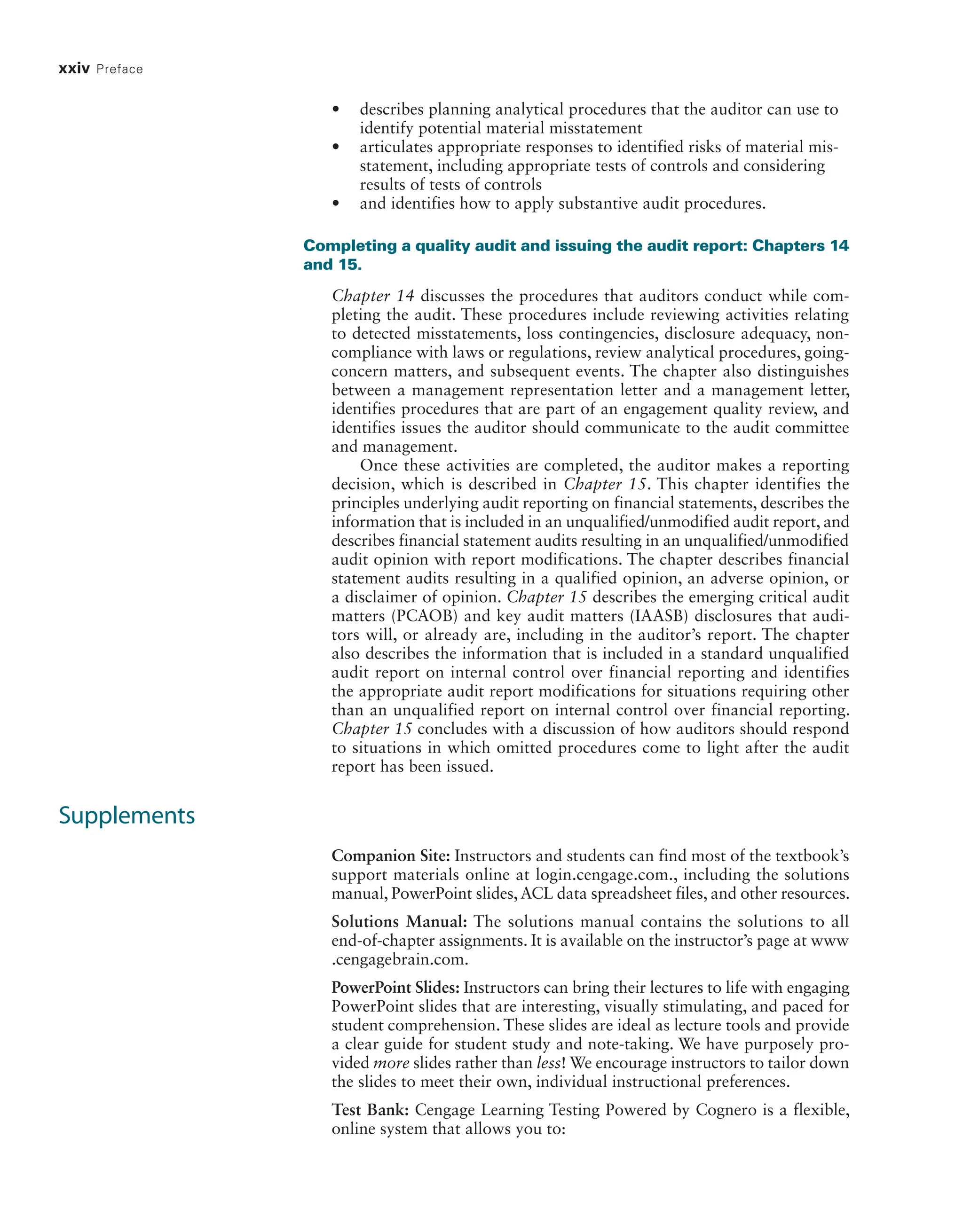 xxiv Preface
• describes planning analytical procedures that the auditor can use to
identify potential material misstatement
• articulates appropriate responses to identified risks of material mis-
statement, including appropriate tests of controls and considering
results of tests of controls
• and identifies how to apply substantive audit procedures.
Completing a quality audit and issuing the audit report: Chapters 14
and 15.
Chapter 14 discusses the procedures that auditors conduct while com-
pleting the audit. These procedures include reviewing activities relating
to detected misstatements, loss contingencies, disclosure adequacy, non-
compliance with laws or regulations, review analytical procedures, going-
concern matters, and subsequent events. The chapter also distinguishes
between a management representation letter and a management letter,
identifies procedures that are part of an engagement quality review, and
identifies issues the auditor should communicate to the audit committee
and management.
Once these activities are completed, the auditor makes a reporting
decision, which is described in Chapter 15. This chapter identifies the
principles underlying audit reporting on financial statements, describes the
information that is included in an unqualified/unmodified audit report, and
describes financial statement audits resulting in an unqualified/unmodified
audit opinion with report modifications. The chapter describes financial
statement audits resulting in a qualified opinion, an adverse opinion, or
a disclaimer of opinion. Chapter 15 describes the emerging critical audit
matters (PCAOB) and key audit matters (IAASB) disclosures that audi-
tors will, or already are, including in the auditor’s report. The chapter
also describes the information that is included in a standard unqualified
audit report on internal control over financial reporting and identifies
the appropriate audit report modifications for situations requiring other
than an unqualified report on internal control over financial reporting.
Chapter 15 concludes with a discussion of how auditors should respond
to situations in which omitted procedures come to light after the audit
report has been issued.
Supplements
Companion Site: Instructors and students can find most of the textbook’s
support materials online at login.cengage.com., including the solutions
manual, PowerPoint slides,ACL data spreadsheet files, and other resources.
Solutions Manual: The solutions manual contains the solutions to all
­
end-of-chapter assignments. It is available on the instructor’s page at www
.cengagebrain.com.
PowerPoint Slides: Instructors can bring their lectures to life with engaging
PowerPoint slides that are interesting, visually stimulating, and paced for
student comprehension. These slides are ideal as lecture tools and provide
a clear guide for student study and note-taking. We have purposely pro-
vided more slides rather than less! We encourage instructors to tailor down
the slides to meet their own, individual instructional preferences.
Test Bank: Cengage Learning Testing Powered by Cognero is a flexible,
online system that allows you to:
19455_fm_hr_i-xxxi.indd 24 1/24/18 3:36 PM
 