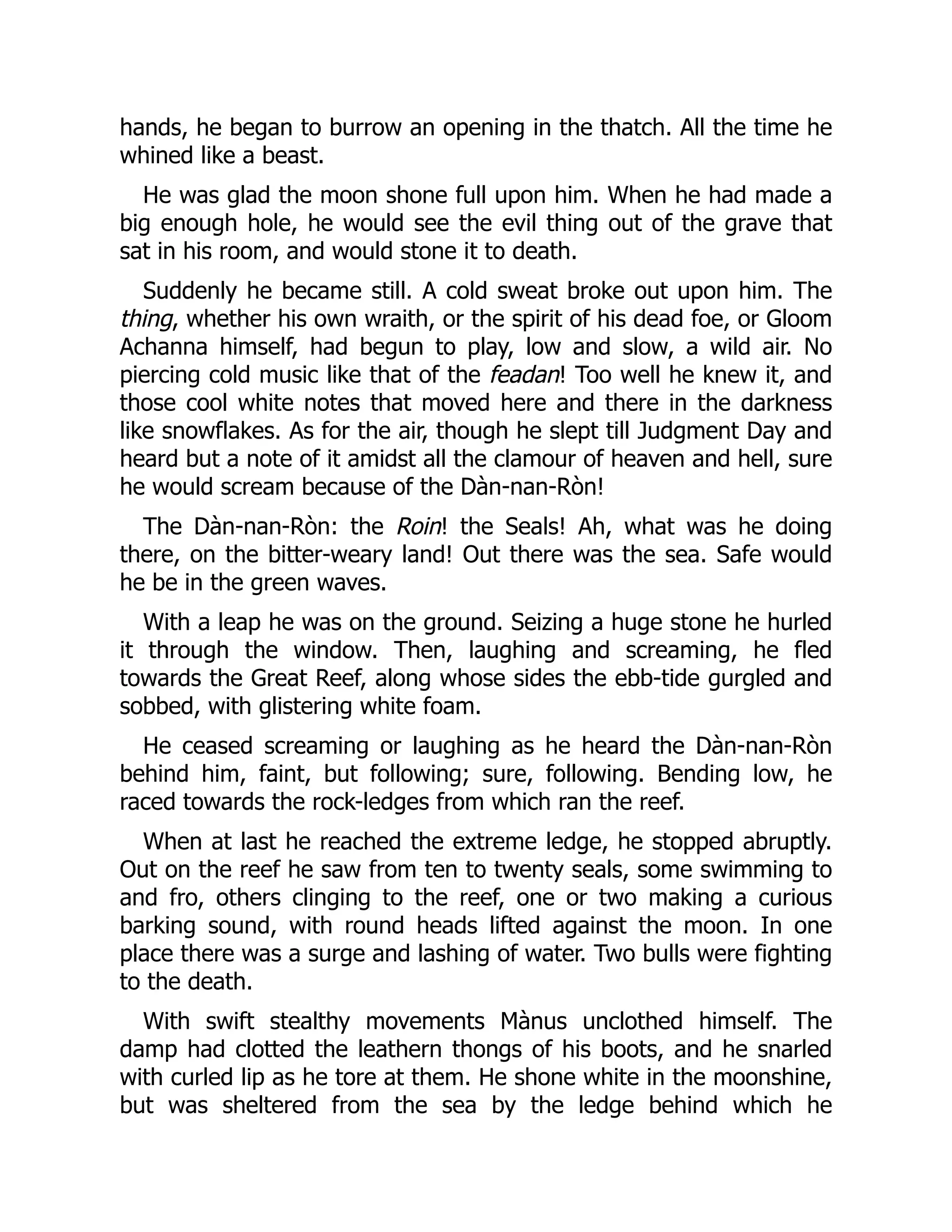 hands, he began to burrow an opening in the thatch. All the time he
whined like a beast.
He was glad the moon shone full upon him. When he had made a
big enough hole, he would see the evil thing out of the grave that
sat in his room, and would stone it to death.
Suddenly he became still. A cold sweat broke out upon him. The
thing, whether his own wraith, or the spirit of his dead foe, or Gloom
Achanna himself, had begun to play, low and slow, a wild air. No
piercing cold music like that of the feadan! Too well he knew it, and
those cool white notes that moved here and there in the darkness
like snowflakes. As for the air, though he slept till Judgment Day and
heard but a note of it amidst all the clamour of heaven and hell, sure
he would scream because of the Dàn-nan-Ròn!
The Dàn-nan-Ròn: the Roin! the Seals! Ah, what was he doing
there, on the bitter-weary land! Out there was the sea. Safe would
he be in the green waves.
With a leap he was on the ground. Seizing a huge stone he hurled
it through the window. Then, laughing and screaming, he fled
towards the Great Reef, along whose sides the ebb-tide gurgled and
sobbed, with glistering white foam.
He ceased screaming or laughing as he heard the Dàn-nan-Ròn
behind him, faint, but following; sure, following. Bending low, he
raced towards the rock-ledges from which ran the reef.
When at last he reached the extreme ledge, he stopped abruptly.
Out on the reef he saw from ten to twenty seals, some swimming to
and fro, others clinging to the reef, one or two making a curious
barking sound, with round heads lifted against the moon. In one
place there was a surge and lashing of water. Two bulls were fighting
to the death.
With swift stealthy movements Mànus unclothed himself. The
damp had clotted the leathern thongs of his boots, and he snarled
with curled lip as he tore at them. He shone white in the moonshine,
but was sheltered from the sea by the ledge behind which he
 