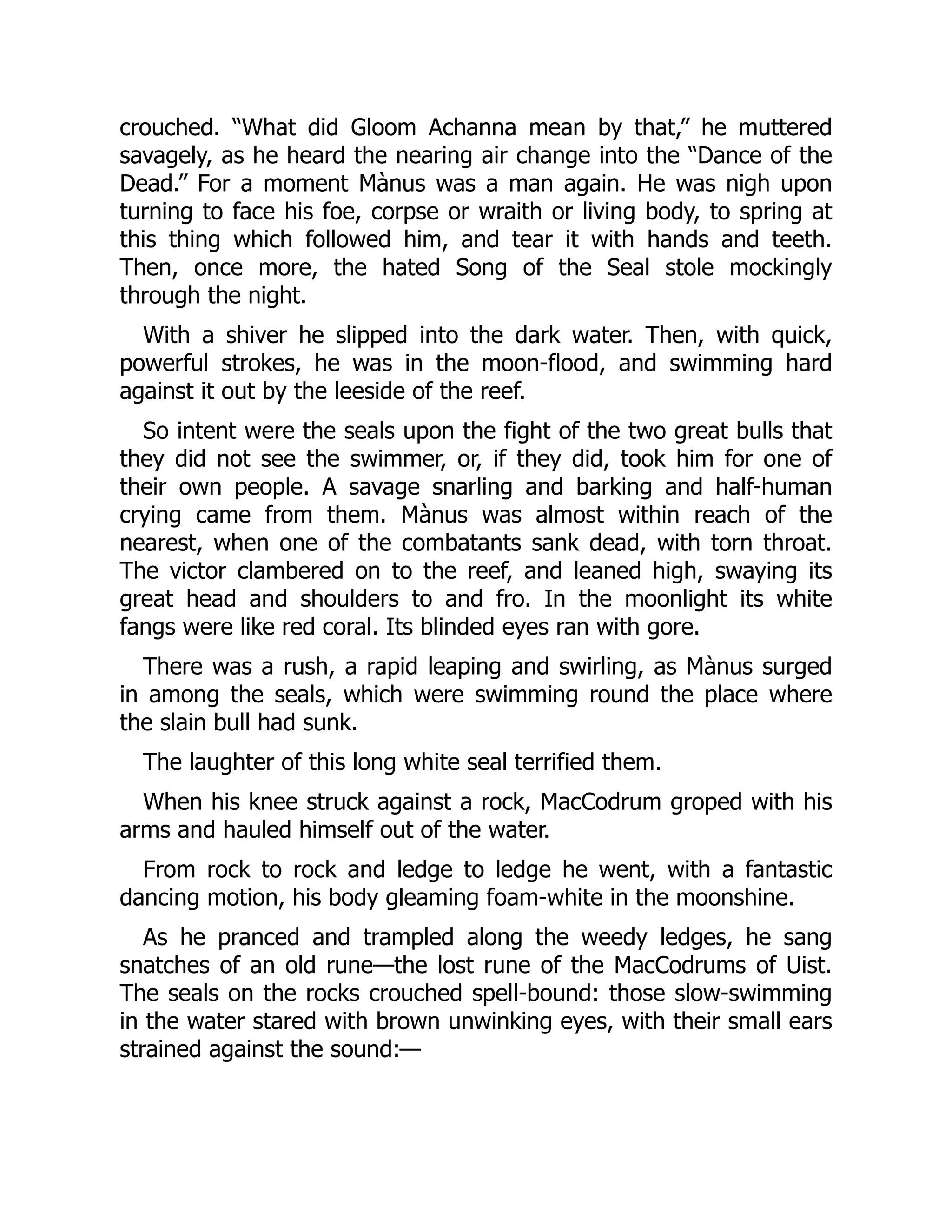 crouched. “What did Gloom Achanna mean by that,” he muttered
savagely, as he heard the nearing air change into the “Dance of the
Dead.” For a moment Mànus was a man again. He was nigh upon
turning to face his foe, corpse or wraith or living body, to spring at
this thing which followed him, and tear it with hands and teeth.
Then, once more, the hated Song of the Seal stole mockingly
through the night.
With a shiver he slipped into the dark water. Then, with quick,
powerful strokes, he was in the moon-flood, and swimming hard
against it out by the leeside of the reef.
So intent were the seals upon the fight of the two great bulls that
they did not see the swimmer, or, if they did, took him for one of
their own people. A savage snarling and barking and half-human
crying came from them. Mànus was almost within reach of the
nearest, when one of the combatants sank dead, with torn throat.
The victor clambered on to the reef, and leaned high, swaying its
great head and shoulders to and fro. In the moonlight its white
fangs were like red coral. Its blinded eyes ran with gore.
There was a rush, a rapid leaping and swirling, as Mànus surged
in among the seals, which were swimming round the place where
the slain bull had sunk.
The laughter of this long white seal terrified them.
When his knee struck against a rock, MacCodrum groped with his
arms and hauled himself out of the water.
From rock to rock and ledge to ledge he went, with a fantastic
dancing motion, his body gleaming foam-white in the moonshine.
As he pranced and trampled along the weedy ledges, he sang
snatches of an old rune—the lost rune of the MacCodrums of Uist.
The seals on the rocks crouched spell-bound: those slow-swimming
in the water stared with brown unwinking eyes, with their small ears
strained against the sound:—
 