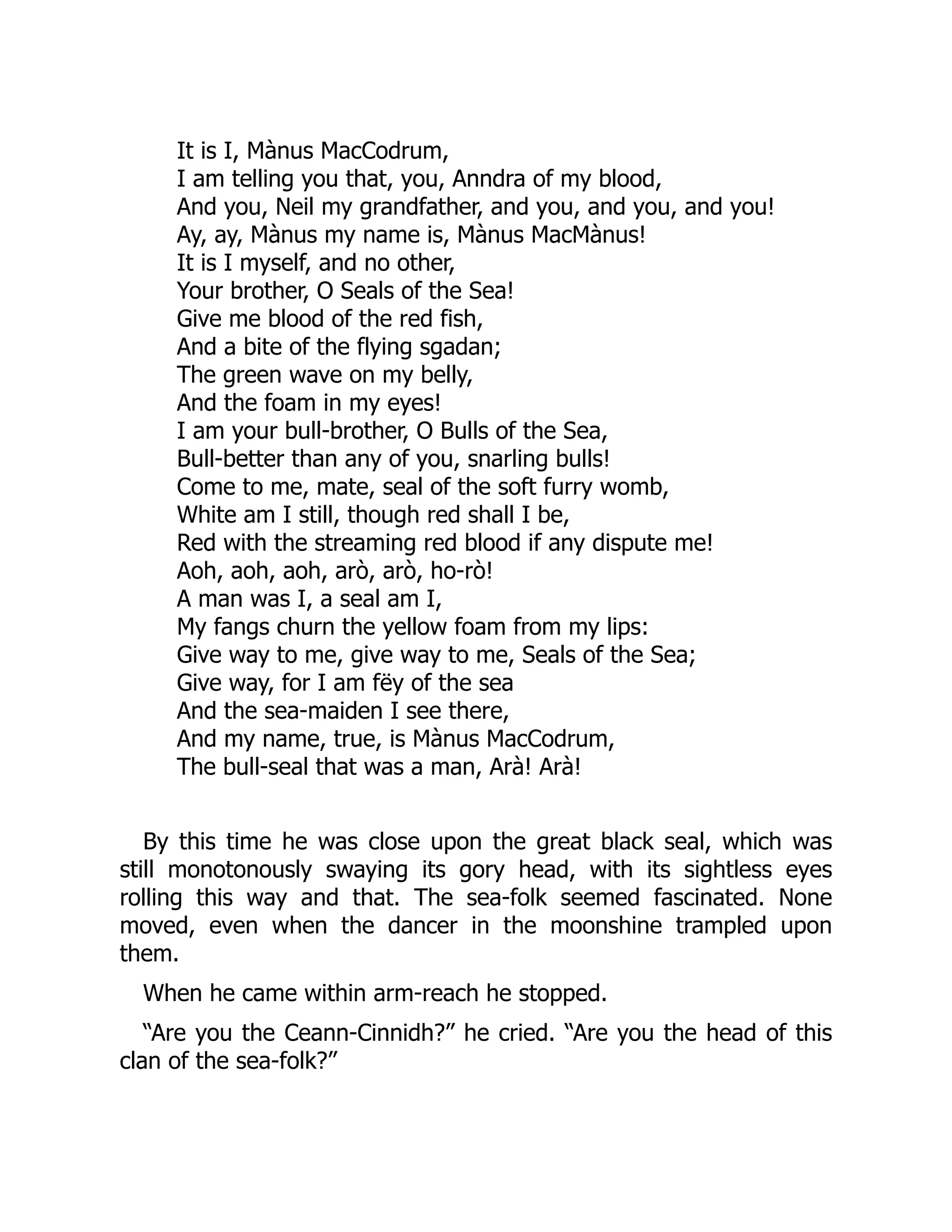 It is I, Mànus MacCodrum,
I am telling you that, you, Anndra of my blood,
And you, Neil my grandfather, and you, and you, and you!
Ay, ay, Mànus my name is, Mànus MacMànus!
It is I myself, and no other,
Your brother, O Seals of the Sea!
Give me blood of the red fish,
And a bite of the flying sgadan;
The green wave on my belly,
And the foam in my eyes!
I am your bull-brother, O Bulls of the Sea,
Bull-better than any of you, snarling bulls!
Come to me, mate, seal of the soft furry womb,
White am I still, though red shall I be,
Red with the streaming red blood if any dispute me!
Aoh, aoh, aoh, arò, arò, ho-rò!
A man was I, a seal am I,
My fangs churn the yellow foam from my lips:
Give way to me, give way to me, Seals of the Sea;
Give way, for I am fëy of the sea
And the sea-maiden I see there,
And my name, true, is Mànus MacCodrum,
The bull-seal that was a man, Arà! Arà!
By this time he was close upon the great black seal, which was
still monotonously swaying its gory head, with its sightless eyes
rolling this way and that. The sea-folk seemed fascinated. None
moved, even when the dancer in the moonshine trampled upon
them.
When he came within arm-reach he stopped.
“Are you the Ceann-Cinnidh?” he cried. “Are you the head of this
clan of the sea-folk?”
 