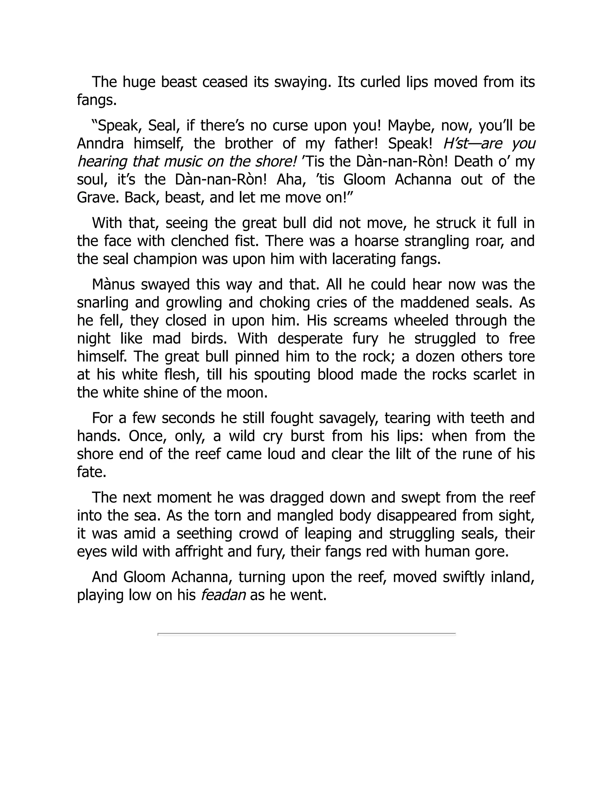 The huge beast ceased its swaying. Its curled lips moved from its
fangs.
“Speak, Seal, if there’s no curse upon you! Maybe, now, you’ll be
Anndra himself, the brother of my father! Speak! H’st—are you
hearing that music on the shore! ’Tis the Dàn-nan-Ròn! Death o’ my
soul, it’s the Dàn-nan-Ròn! Aha, ’tis Gloom Achanna out of the
Grave. Back, beast, and let me move on!”
With that, seeing the great bull did not move, he struck it full in
the face with clenched fist. There was a hoarse strangling roar, and
the seal champion was upon him with lacerating fangs.
Mànus swayed this way and that. All he could hear now was the
snarling and growling and choking cries of the maddened seals. As
he fell, they closed in upon him. His screams wheeled through the
night like mad birds. With desperate fury he struggled to free
himself. The great bull pinned him to the rock; a dozen others tore
at his white flesh, till his spouting blood made the rocks scarlet in
the white shine of the moon.
For a few seconds he still fought savagely, tearing with teeth and
hands. Once, only, a wild cry burst from his lips: when from the
shore end of the reef came loud and clear the lilt of the rune of his
fate.
The next moment he was dragged down and swept from the reef
into the sea. As the torn and mangled body disappeared from sight,
it was amid a seething crowd of leaping and struggling seals, their
eyes wild with affright and fury, their fangs red with human gore.
And Gloom Achanna, turning upon the reef, moved swiftly inland,
playing low on his feadan as he went.
 
