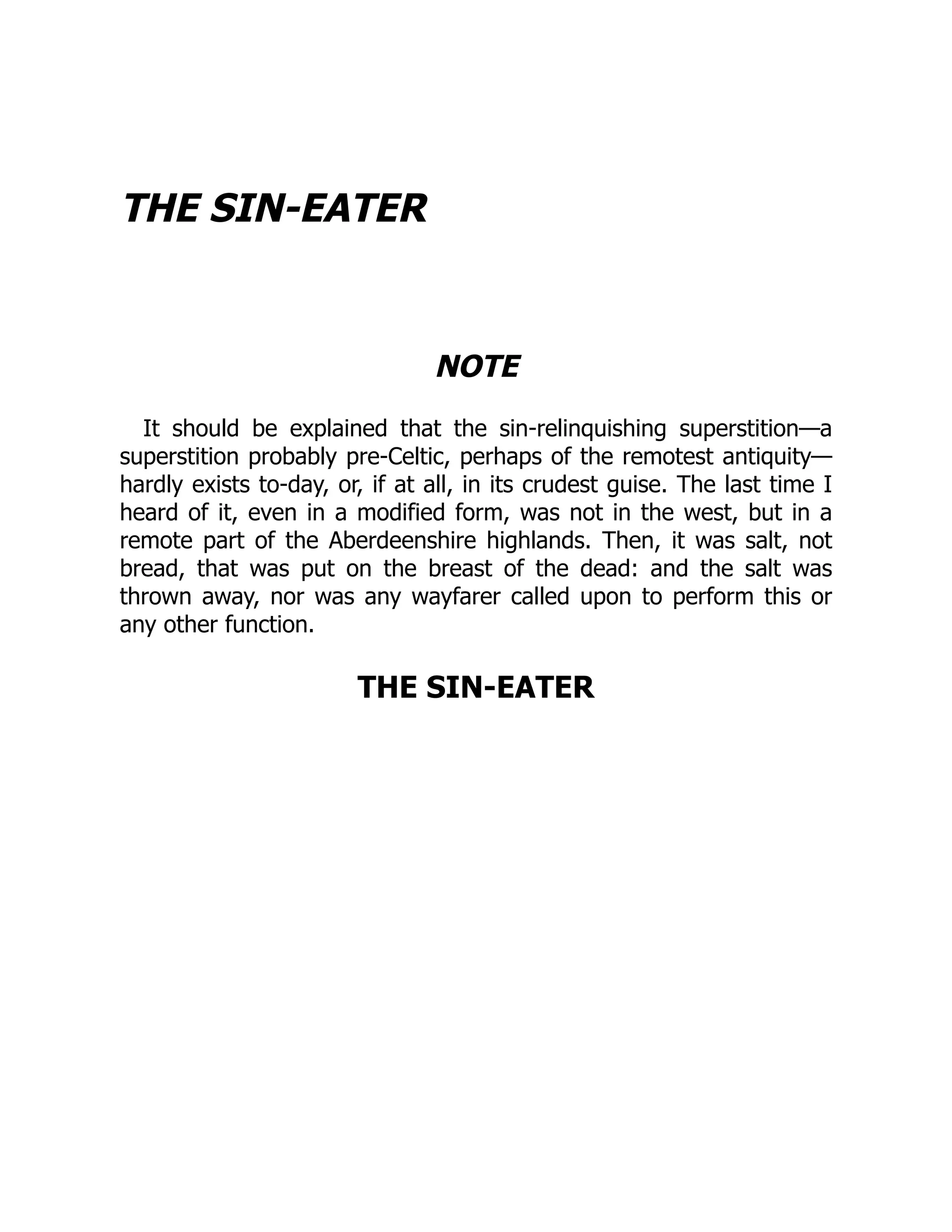 THE SIN-EATER
NOTE
It should be explained that the sin-relinquishing superstition—a
superstition probably pre-Celtic, perhaps of the remotest antiquity—
hardly exists to-day, or, if at all, in its crudest guise. The last time I
heard of it, even in a modified form, was not in the west, but in a
remote part of the Aberdeenshire highlands. Then, it was salt, not
bread, that was put on the breast of the dead: and the salt was
thrown away, nor was any wayfarer called upon to perform this or
any other function.
THE SIN-EATER
 