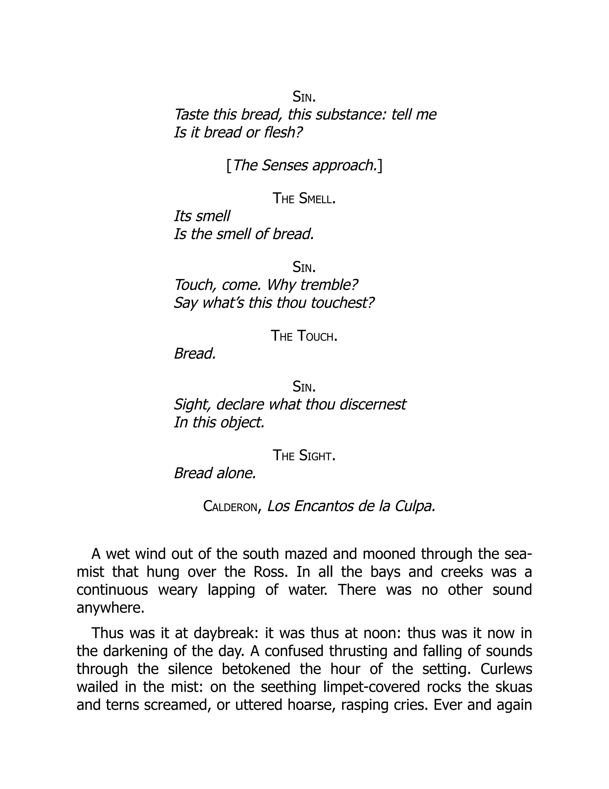 Sin.
Taste this bread, this substance: tell me
Is it bread or flesh?
[The Senses approach.]
The Smell.
Its smell
Is the smell of bread.
Sin.
Touch, come. Why tremble?
Say what’s this thou touchest?
The Touch.
Bread.
Sin.
Sight, declare what thou discernest
In this object.
The Sight.
Bread alone.
Calderon, Los Encantos de la Culpa.
A wet wind out of the south mazed and mooned through the sea-
mist that hung over the Ross. In all the bays and creeks was a
continuous weary lapping of water. There was no other sound
anywhere.
Thus was it at daybreak: it was thus at noon: thus was it now in
the darkening of the day. A confused thrusting and falling of sounds
through the silence betokened the hour of the setting. Curlews
wailed in the mist: on the seething limpet-covered rocks the skuas
and terns screamed, or uttered hoarse, rasping cries. Ever and again
 