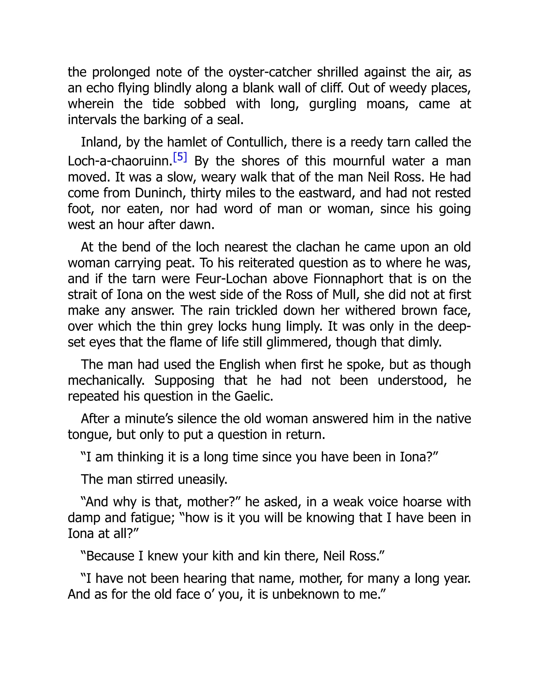 the prolonged note of the oyster-catcher shrilled against the air, as
an echo flying blindly along a blank wall of cliff. Out of weedy places,
wherein the tide sobbed with long, gurgling moans, came at
intervals the barking of a seal.
Inland, by the hamlet of Contullich, there is a reedy tarn called the
Loch-a-chaoruinn.[5] By the shores of this mournful water a man
moved. It was a slow, weary walk that of the man Neil Ross. He had
come from Duninch, thirty miles to the eastward, and had not rested
foot, nor eaten, nor had word of man or woman, since his going
west an hour after dawn.
At the bend of the loch nearest the clachan he came upon an old
woman carrying peat. To his reiterated question as to where he was,
and if the tarn were Feur-Lochan above Fionnaphort that is on the
strait of Iona on the west side of the Ross of Mull, she did not at first
make any answer. The rain trickled down her withered brown face,
over which the thin grey locks hung limply. It was only in the deep-
set eyes that the flame of life still glimmered, though that dimly.
The man had used the English when first he spoke, but as though
mechanically. Supposing that he had not been understood, he
repeated his question in the Gaelic.
After a minute’s silence the old woman answered him in the native
tongue, but only to put a question in return.
“I am thinking it is a long time since you have been in Iona?”
The man stirred uneasily.
“And why is that, mother?” he asked, in a weak voice hoarse with
damp and fatigue; “how is it you will be knowing that I have been in
Iona at all?”
“Because I knew your kith and kin there, Neil Ross.”
“I have not been hearing that name, mother, for many a long year.
And as for the old face o’ you, it is unbeknown to me.”
 