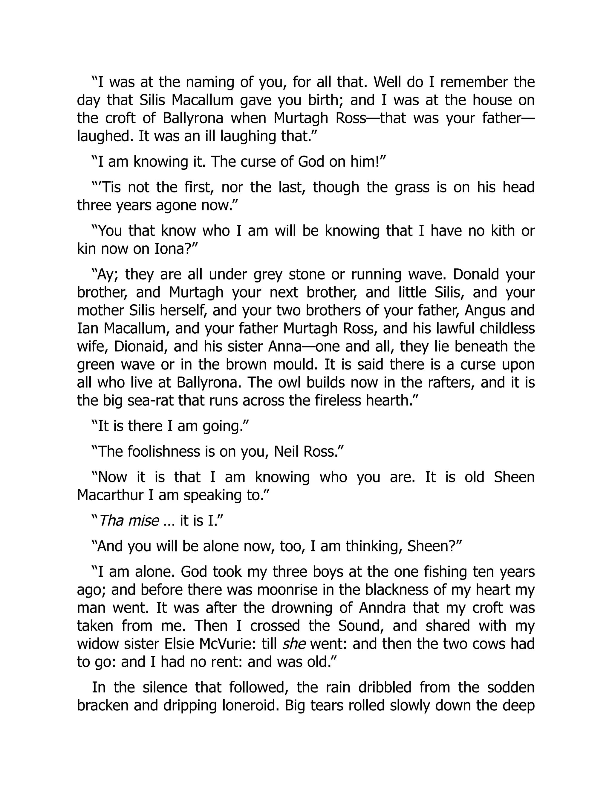 “I was at the naming of you, for all that. Well do I remember the
day that Silis Macallum gave you birth; and I was at the house on
the croft of Ballyrona when Murtagh Ross—that was your father—
laughed. It was an ill laughing that.”
“I am knowing it. The curse of God on him!”
“’Tis not the first, nor the last, though the grass is on his head
three years agone now.”
“You that know who I am will be knowing that I have no kith or
kin now on Iona?”
“Ay; they are all under grey stone or running wave. Donald your
brother, and Murtagh your next brother, and little Silis, and your
mother Silis herself, and your two brothers of your father, Angus and
Ian Macallum, and your father Murtagh Ross, and his lawful childless
wife, Dionaid, and his sister Anna—one and all, they lie beneath the
green wave or in the brown mould. It is said there is a curse upon
all who live at Ballyrona. The owl builds now in the rafters, and it is
the big sea-rat that runs across the fireless hearth.”
“It is there I am going.”
“The foolishness is on you, Neil Ross.”
“Now it is that I am knowing who you are. It is old Sheen
Macarthur I am speaking to.”
“Tha mise … it is I.”
“And you will be alone now, too, I am thinking, Sheen?”
“I am alone. God took my three boys at the one fishing ten years
ago; and before there was moonrise in the blackness of my heart my
man went. It was after the drowning of Anndra that my croft was
taken from me. Then I crossed the Sound, and shared with my
widow sister Elsie McVurie: till she went: and then the two cows had
to go: and I had no rent: and was old.”
In the silence that followed, the rain dribbled from the sodden
bracken and dripping loneroid. Big tears rolled slowly down the deep
 
