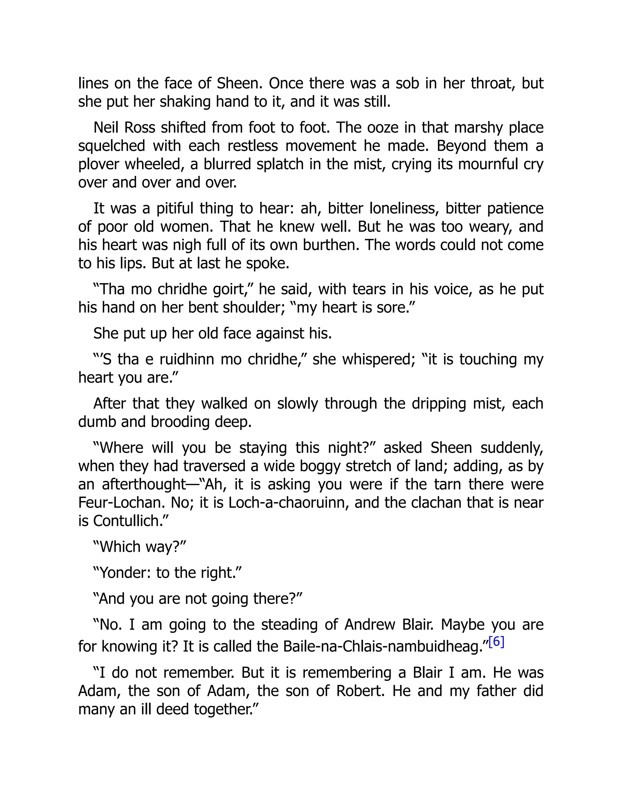 lines on the face of Sheen. Once there was a sob in her throat, but
she put her shaking hand to it, and it was still.
Neil Ross shifted from foot to foot. The ooze in that marshy place
squelched with each restless movement he made. Beyond them a
plover wheeled, a blurred splatch in the mist, crying its mournful cry
over and over and over.
It was a pitiful thing to hear: ah, bitter loneliness, bitter patience
of poor old women. That he knew well. But he was too weary, and
his heart was nigh full of its own burthen. The words could not come
to his lips. But at last he spoke.
“Tha mo chridhe goirt,” he said, with tears in his voice, as he put
his hand on her bent shoulder; “my heart is sore.”
She put up her old face against his.
“’S tha e ruidhinn mo chridhe,” she whispered; “it is touching my
heart you are.”
After that they walked on slowly through the dripping mist, each
dumb and brooding deep.
“Where will you be staying this night?” asked Sheen suddenly,
when they had traversed a wide boggy stretch of land; adding, as by
an afterthought—“Ah, it is asking you were if the tarn there were
Feur-Lochan. No; it is Loch-a-chaoruinn, and the clachan that is near
is Contullich.”
“Which way?”
“Yonder: to the right.”
“And you are not going there?”
“No. I am going to the steading of Andrew Blair. Maybe you are
for knowing it? It is called the Baile-na-Chlais-nambuidheag.”[6]
“I do not remember. But it is remembering a Blair I am. He was
Adam, the son of Adam, the son of Robert. He and my father did
many an ill deed together.”
 