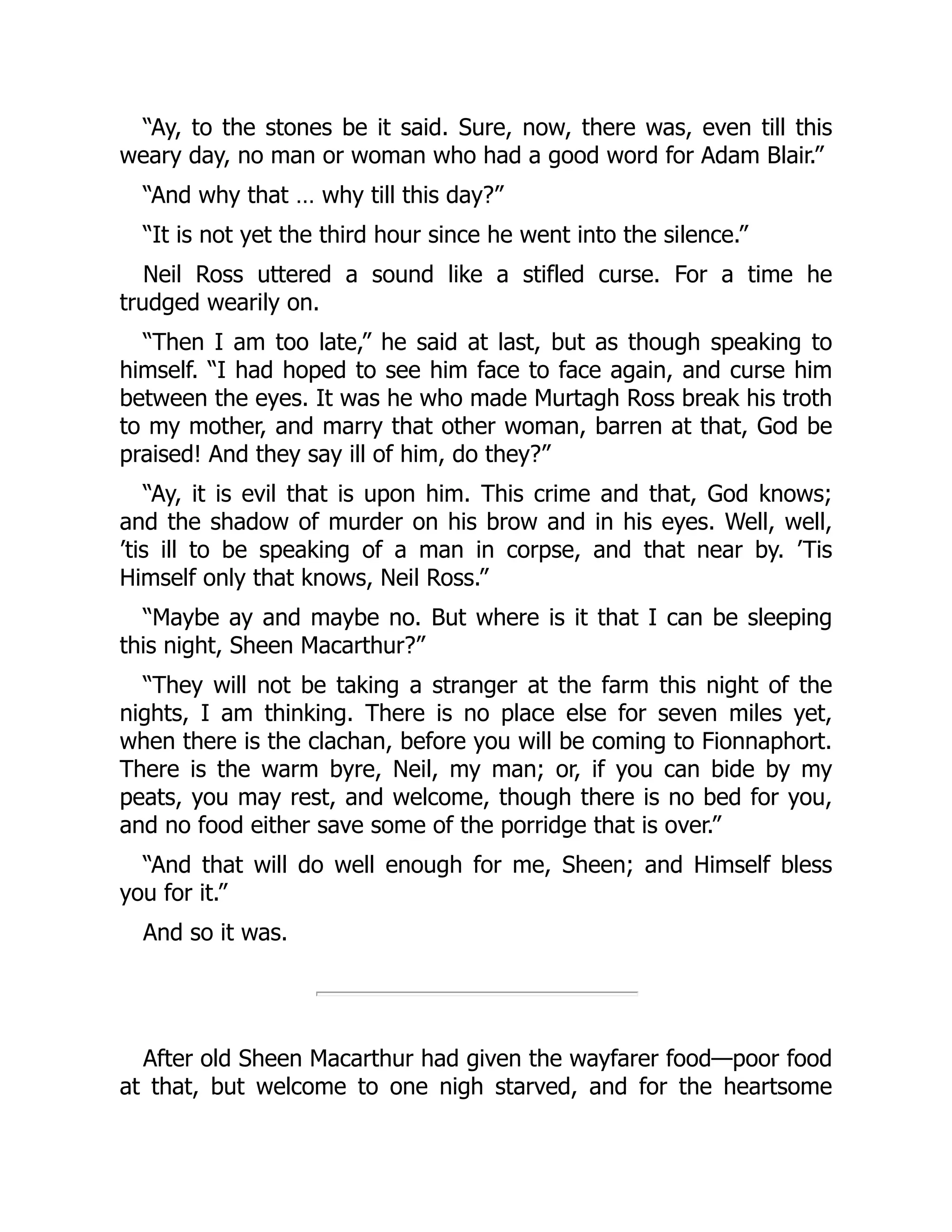 “Ay, to the stones be it said. Sure, now, there was, even till this
weary day, no man or woman who had a good word for Adam Blair.”
“And why that … why till this day?”
“It is not yet the third hour since he went into the silence.”
Neil Ross uttered a sound like a stifled curse. For a time he
trudged wearily on.
“Then I am too late,” he said at last, but as though speaking to
himself. “I had hoped to see him face to face again, and curse him
between the eyes. It was he who made Murtagh Ross break his troth
to my mother, and marry that other woman, barren at that, God be
praised! And they say ill of him, do they?”
“Ay, it is evil that is upon him. This crime and that, God knows;
and the shadow of murder on his brow and in his eyes. Well, well,
’tis ill to be speaking of a man in corpse, and that near by. ’Tis
Himself only that knows, Neil Ross.”
“Maybe ay and maybe no. But where is it that I can be sleeping
this night, Sheen Macarthur?”
“They will not be taking a stranger at the farm this night of the
nights, I am thinking. There is no place else for seven miles yet,
when there is the clachan, before you will be coming to Fionnaphort.
There is the warm byre, Neil, my man; or, if you can bide by my
peats, you may rest, and welcome, though there is no bed for you,
and no food either save some of the porridge that is over.”
“And that will do well enough for me, Sheen; and Himself bless
you for it.”
And so it was.
After old Sheen Macarthur had given the wayfarer food—poor food
at that, but welcome to one nigh starved, and for the heartsome
 