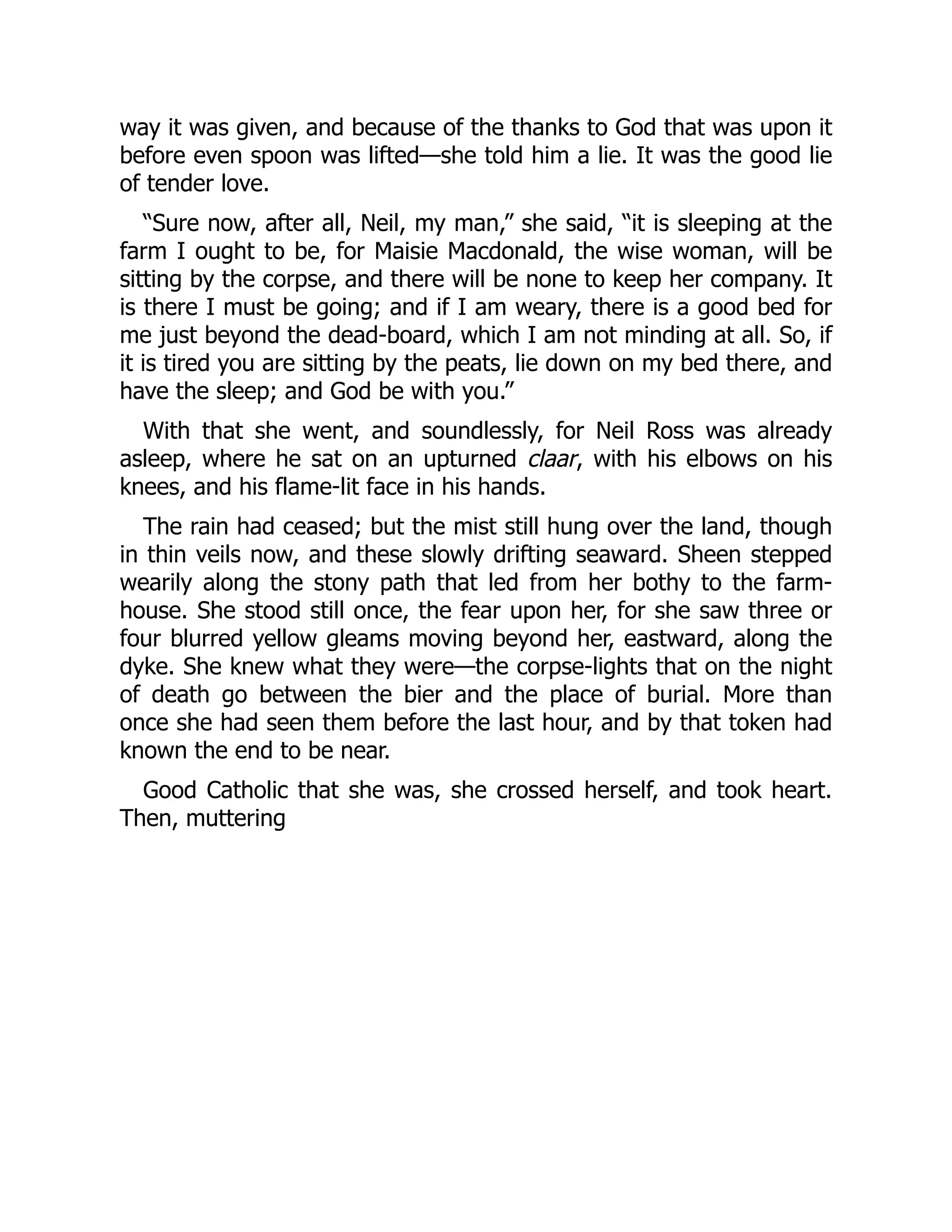 way it was given, and because of the thanks to God that was upon it
before even spoon was lifted—she told him a lie. It was the good lie
of tender love.
“Sure now, after all, Neil, my man,” she said, “it is sleeping at the
farm I ought to be, for Maisie Macdonald, the wise woman, will be
sitting by the corpse, and there will be none to keep her company. It
is there I must be going; and if I am weary, there is a good bed for
me just beyond the dead-board, which I am not minding at all. So, if
it is tired you are sitting by the peats, lie down on my bed there, and
have the sleep; and God be with you.”
With that she went, and soundlessly, for Neil Ross was already
asleep, where he sat on an upturned claar, with his elbows on his
knees, and his flame-lit face in his hands.
The rain had ceased; but the mist still hung over the land, though
in thin veils now, and these slowly drifting seaward. Sheen stepped
wearily along the stony path that led from her bothy to the farm-
house. She stood still once, the fear upon her, for she saw three or
four blurred yellow gleams moving beyond her, eastward, along the
dyke. She knew what they were—the corpse-lights that on the night
of death go between the bier and the place of burial. More than
once she had seen them before the last hour, and by that token had
known the end to be near.
Good Catholic that she was, she crossed herself, and took heart.
Then, muttering
 