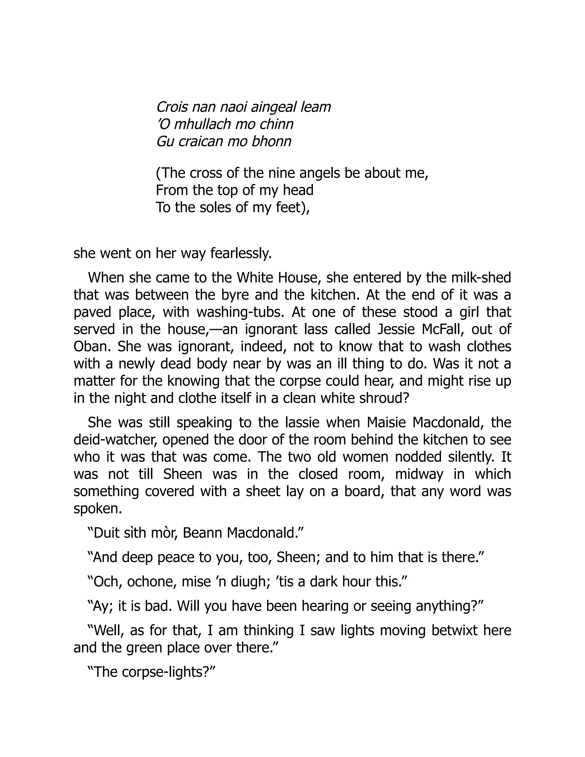 Crois nan naoi aingeal leam
’O mhullach mo chinn
Gu craican mo bhonn
(The cross of the nine angels be about me,
From the top of my head
To the soles of my feet),
she went on her way fearlessly.
When she came to the White House, she entered by the milk-shed
that was between the byre and the kitchen. At the end of it was a
paved place, with washing-tubs. At one of these stood a girl that
served in the house,—an ignorant lass called Jessie McFall, out of
Oban. She was ignorant, indeed, not to know that to wash clothes
with a newly dead body near by was an ill thing to do. Was it not a
matter for the knowing that the corpse could hear, and might rise up
in the night and clothe itself in a clean white shroud?
She was still speaking to the lassie when Maisie Macdonald, the
deid-watcher, opened the door of the room behind the kitchen to see
who it was that was come. The two old women nodded silently. It
was not till Sheen was in the closed room, midway in which
something covered with a sheet lay on a board, that any word was
spoken.
“Duit sìth mòr, Beann Macdonald.”
“And deep peace to you, too, Sheen; and to him that is there.”
“Och, ochone, mise ’n diugh; ’tis a dark hour this.”
“Ay; it is bad. Will you have been hearing or seeing anything?”
“Well, as for that, I am thinking I saw lights moving betwixt here
and the green place over there.”
“The corpse-lights?”
 