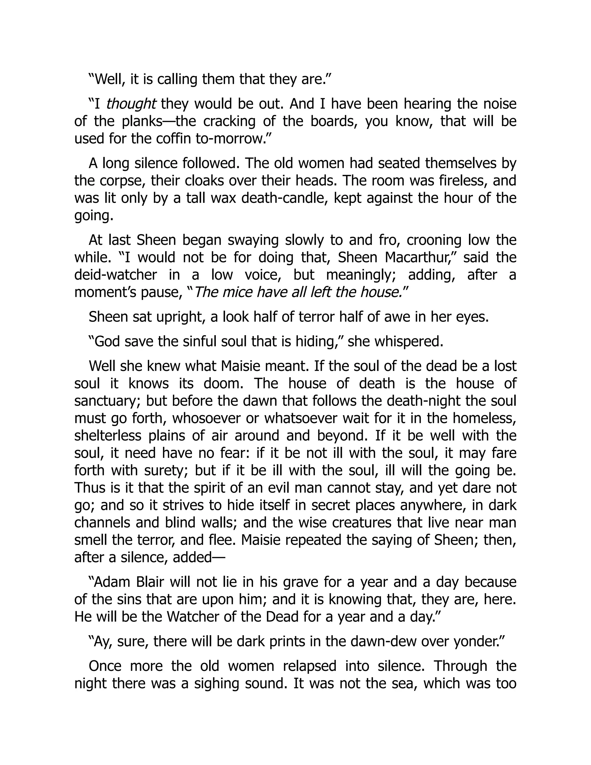 “Well, it is calling them that they are.”
“I thought they would be out. And I have been hearing the noise
of the planks—the cracking of the boards, you know, that will be
used for the coffin to-morrow.”
A long silence followed. The old women had seated themselves by
the corpse, their cloaks over their heads. The room was fireless, and
was lit only by a tall wax death-candle, kept against the hour of the
going.
At last Sheen began swaying slowly to and fro, crooning low the
while. “I would not be for doing that, Sheen Macarthur,” said the
deid-watcher in a low voice, but meaningly; adding, after a
moment’s pause, “The mice have all left the house.”
Sheen sat upright, a look half of terror half of awe in her eyes.
“God save the sinful soul that is hiding,” she whispered.
Well she knew what Maisie meant. If the soul of the dead be a lost
soul it knows its doom. The house of death is the house of
sanctuary; but before the dawn that follows the death-night the soul
must go forth, whosoever or whatsoever wait for it in the homeless,
shelterless plains of air around and beyond. If it be well with the
soul, it need have no fear: if it be not ill with the soul, it may fare
forth with surety; but if it be ill with the soul, ill will the going be.
Thus is it that the spirit of an evil man cannot stay, and yet dare not
go; and so it strives to hide itself in secret places anywhere, in dark
channels and blind walls; and the wise creatures that live near man
smell the terror, and flee. Maisie repeated the saying of Sheen; then,
after a silence, added—
“Adam Blair will not lie in his grave for a year and a day because
of the sins that are upon him; and it is knowing that, they are, here.
He will be the Watcher of the Dead for a year and a day.”
“Ay, sure, there will be dark prints in the dawn-dew over yonder.”
Once more the old women relapsed into silence. Through the
night there was a sighing sound. It was not the sea, which was too
 