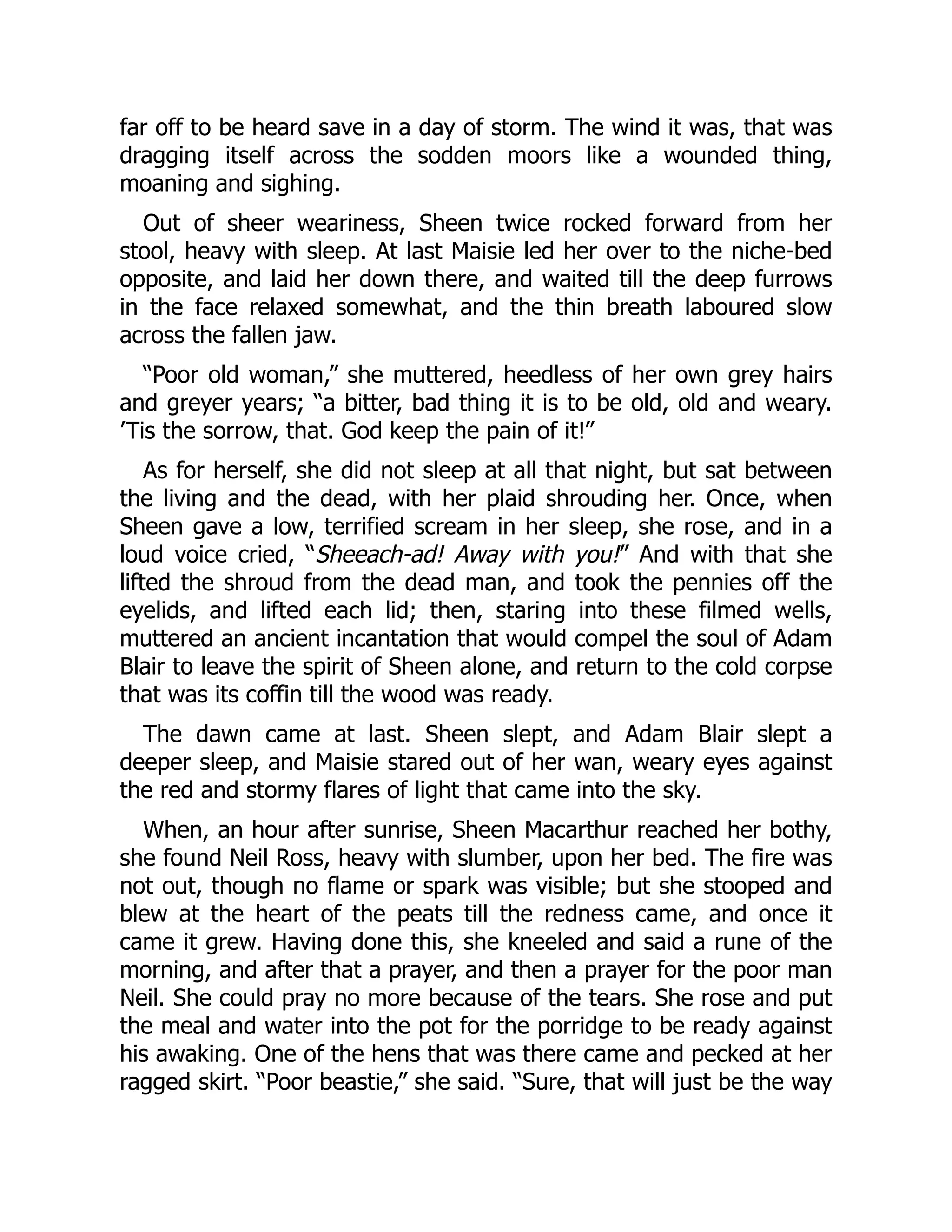 far off to be heard save in a day of storm. The wind it was, that was
dragging itself across the sodden moors like a wounded thing,
moaning and sighing.
Out of sheer weariness, Sheen twice rocked forward from her
stool, heavy with sleep. At last Maisie led her over to the niche-bed
opposite, and laid her down there, and waited till the deep furrows
in the face relaxed somewhat, and the thin breath laboured slow
across the fallen jaw.
“Poor old woman,” she muttered, heedless of her own grey hairs
and greyer years; “a bitter, bad thing it is to be old, old and weary.
’Tis the sorrow, that. God keep the pain of it!”
As for herself, she did not sleep at all that night, but sat between
the living and the dead, with her plaid shrouding her. Once, when
Sheen gave a low, terrified scream in her sleep, she rose, and in a
loud voice cried, “Sheeach-ad! Away with you!” And with that she
lifted the shroud from the dead man, and took the pennies off the
eyelids, and lifted each lid; then, staring into these filmed wells,
muttered an ancient incantation that would compel the soul of Adam
Blair to leave the spirit of Sheen alone, and return to the cold corpse
that was its coffin till the wood was ready.
The dawn came at last. Sheen slept, and Adam Blair slept a
deeper sleep, and Maisie stared out of her wan, weary eyes against
the red and stormy flares of light that came into the sky.
When, an hour after sunrise, Sheen Macarthur reached her bothy,
she found Neil Ross, heavy with slumber, upon her bed. The fire was
not out, though no flame or spark was visible; but she stooped and
blew at the heart of the peats till the redness came, and once it
came it grew. Having done this, she kneeled and said a rune of the
morning, and after that a prayer, and then a prayer for the poor man
Neil. She could pray no more because of the tears. She rose and put
the meal and water into the pot for the porridge to be ready against
his awaking. One of the hens that was there came and pecked at her
ragged skirt. “Poor beastie,” she said. “Sure, that will just be the way
 