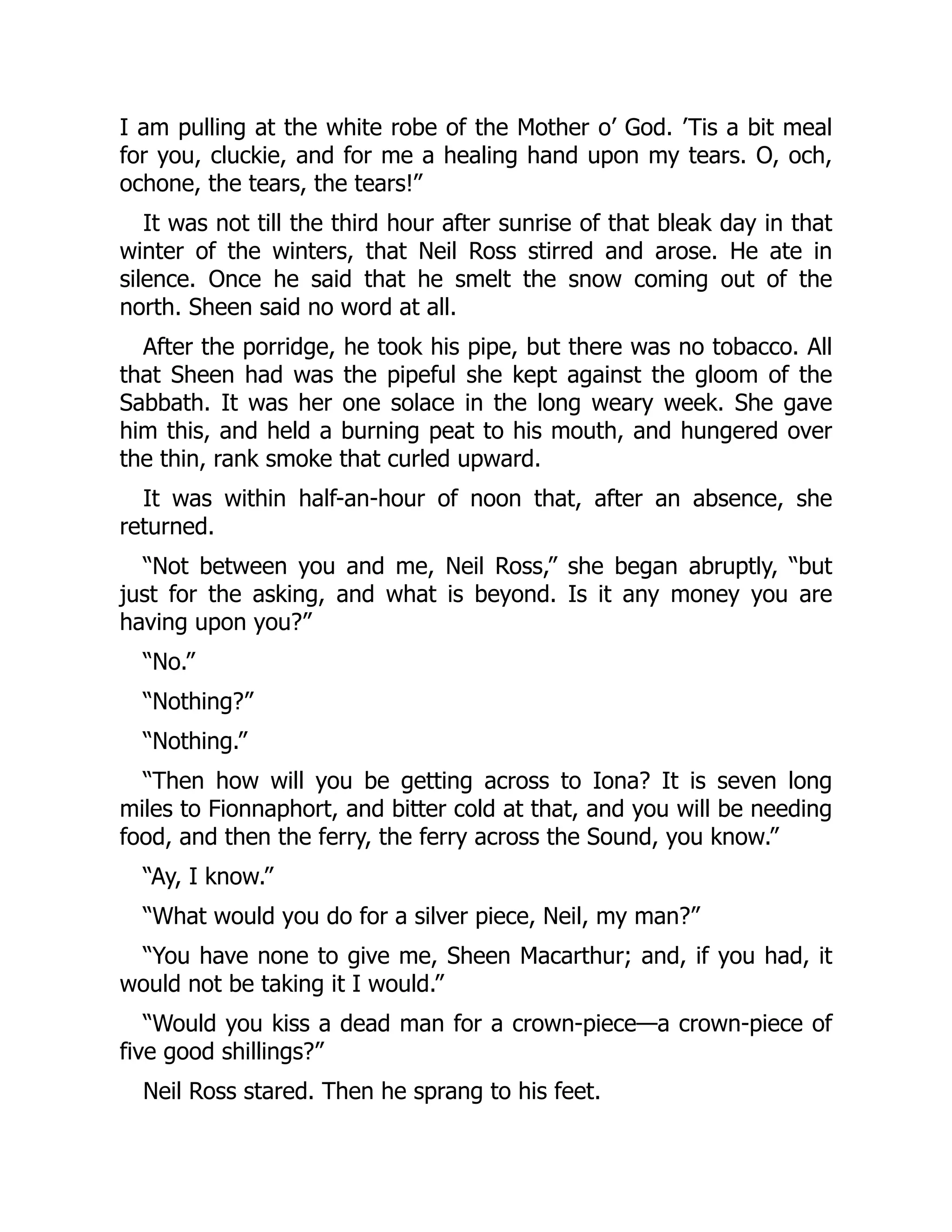I am pulling at the white robe of the Mother o’ God. ’Tis a bit meal
for you, cluckie, and for me a healing hand upon my tears. O, och,
ochone, the tears, the tears!”
It was not till the third hour after sunrise of that bleak day in that
winter of the winters, that Neil Ross stirred and arose. He ate in
silence. Once he said that he smelt the snow coming out of the
north. Sheen said no word at all.
After the porridge, he took his pipe, but there was no tobacco. All
that Sheen had was the pipeful she kept against the gloom of the
Sabbath. It was her one solace in the long weary week. She gave
him this, and held a burning peat to his mouth, and hungered over
the thin, rank smoke that curled upward.
It was within half-an-hour of noon that, after an absence, she
returned.
“Not between you and me, Neil Ross,” she began abruptly, “but
just for the asking, and what is beyond. Is it any money you are
having upon you?”
“No.”
“Nothing?”
“Nothing.”
“Then how will you be getting across to Iona? It is seven long
miles to Fionnaphort, and bitter cold at that, and you will be needing
food, and then the ferry, the ferry across the Sound, you know.”
“Ay, I know.”
“What would you do for a silver piece, Neil, my man?”
“You have none to give me, Sheen Macarthur; and, if you had, it
would not be taking it I would.”
“Would you kiss a dead man for a crown-piece—a crown-piece of
five good shillings?”
Neil Ross stared. Then he sprang to his feet.
 