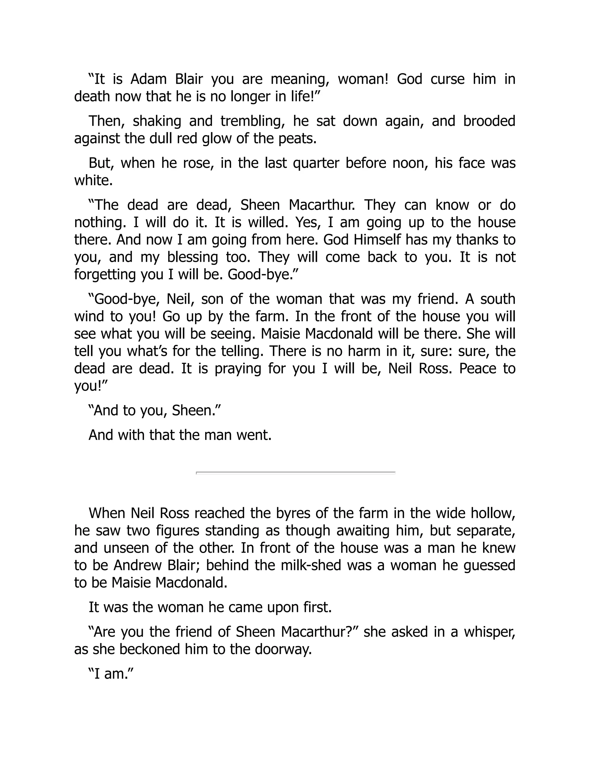 “It is Adam Blair you are meaning, woman! God curse him in
death now that he is no longer in life!”
Then, shaking and trembling, he sat down again, and brooded
against the dull red glow of the peats.
But, when he rose, in the last quarter before noon, his face was
white.
“The dead are dead, Sheen Macarthur. They can know or do
nothing. I will do it. It is willed. Yes, I am going up to the house
there. And now I am going from here. God Himself has my thanks to
you, and my blessing too. They will come back to you. It is not
forgetting you I will be. Good-bye.”
“Good-bye, Neil, son of the woman that was my friend. A south
wind to you! Go up by the farm. In the front of the house you will
see what you will be seeing. Maisie Macdonald will be there. She will
tell you what’s for the telling. There is no harm in it, sure: sure, the
dead are dead. It is praying for you I will be, Neil Ross. Peace to
you!”
“And to you, Sheen.”
And with that the man went.
When Neil Ross reached the byres of the farm in the wide hollow,
he saw two figures standing as though awaiting him, but separate,
and unseen of the other. In front of the house was a man he knew
to be Andrew Blair; behind the milk-shed was a woman he guessed
to be Maisie Macdonald.
It was the woman he came upon first.
“Are you the friend of Sheen Macarthur?” she asked in a whisper,
as she beckoned him to the doorway.
“I am.”
 