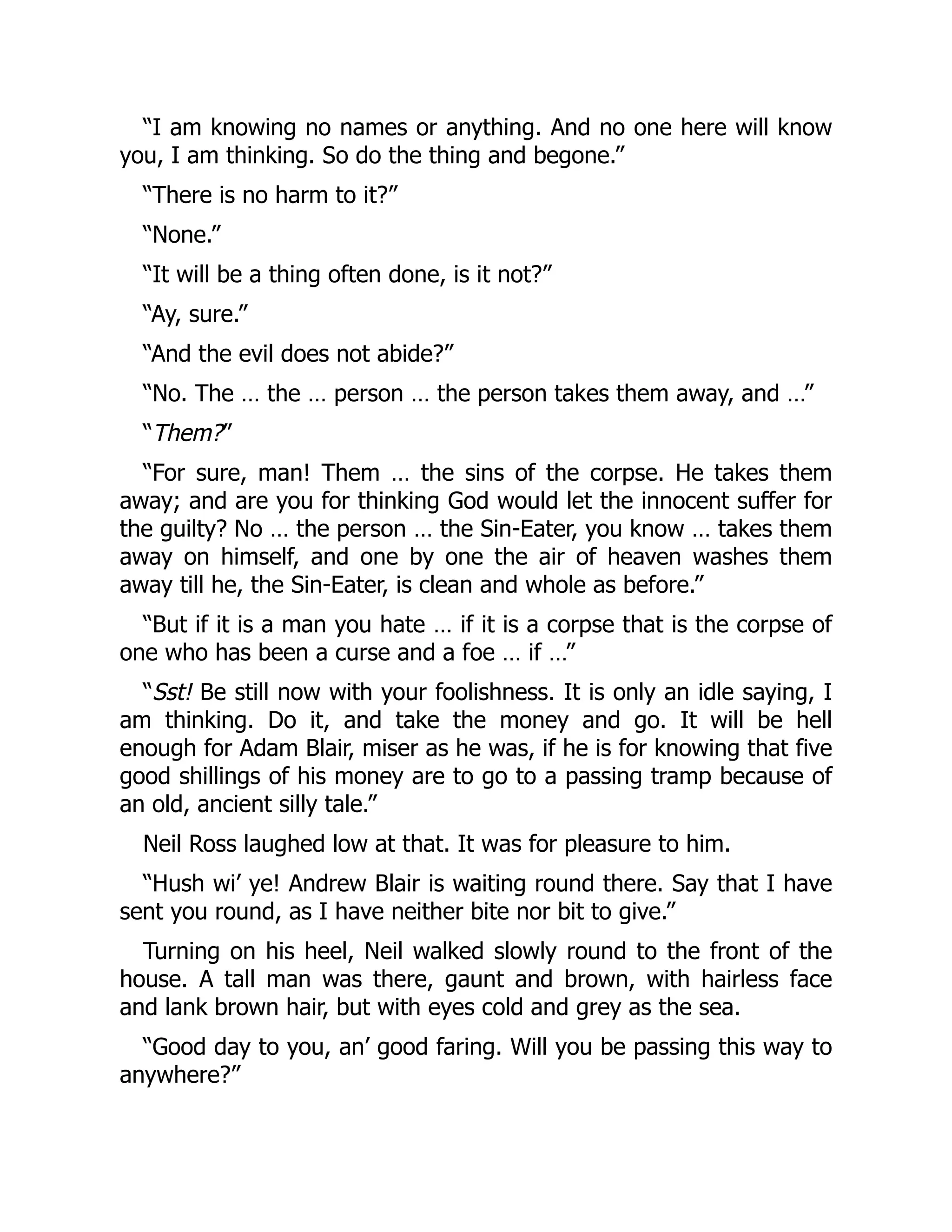 “I am knowing no names or anything. And no one here will know
you, I am thinking. So do the thing and begone.”
“There is no harm to it?”
“None.”
“It will be a thing often done, is it not?”
“Ay, sure.”
“And the evil does not abide?”
“No. The … the … person … the person takes them away, and …”
“Them?”
“For sure, man! Them … the sins of the corpse. He takes them
away; and are you for thinking God would let the innocent suffer for
the guilty? No … the person … the Sin-Eater, you know … takes them
away on himself, and one by one the air of heaven washes them
away till he, the Sin-Eater, is clean and whole as before.”
“But if it is a man you hate … if it is a corpse that is the corpse of
one who has been a curse and a foe … if …”
“Sst! Be still now with your foolishness. It is only an idle saying, I
am thinking. Do it, and take the money and go. It will be hell
enough for Adam Blair, miser as he was, if he is for knowing that five
good shillings of his money are to go to a passing tramp because of
an old, ancient silly tale.”
Neil Ross laughed low at that. It was for pleasure to him.
“Hush wi’ ye! Andrew Blair is waiting round there. Say that I have
sent you round, as I have neither bite nor bit to give.”
Turning on his heel, Neil walked slowly round to the front of the
house. A tall man was there, gaunt and brown, with hairless face
and lank brown hair, but with eyes cold and grey as the sea.
“Good day to you, an’ good faring. Will you be passing this way to
anywhere?”
 