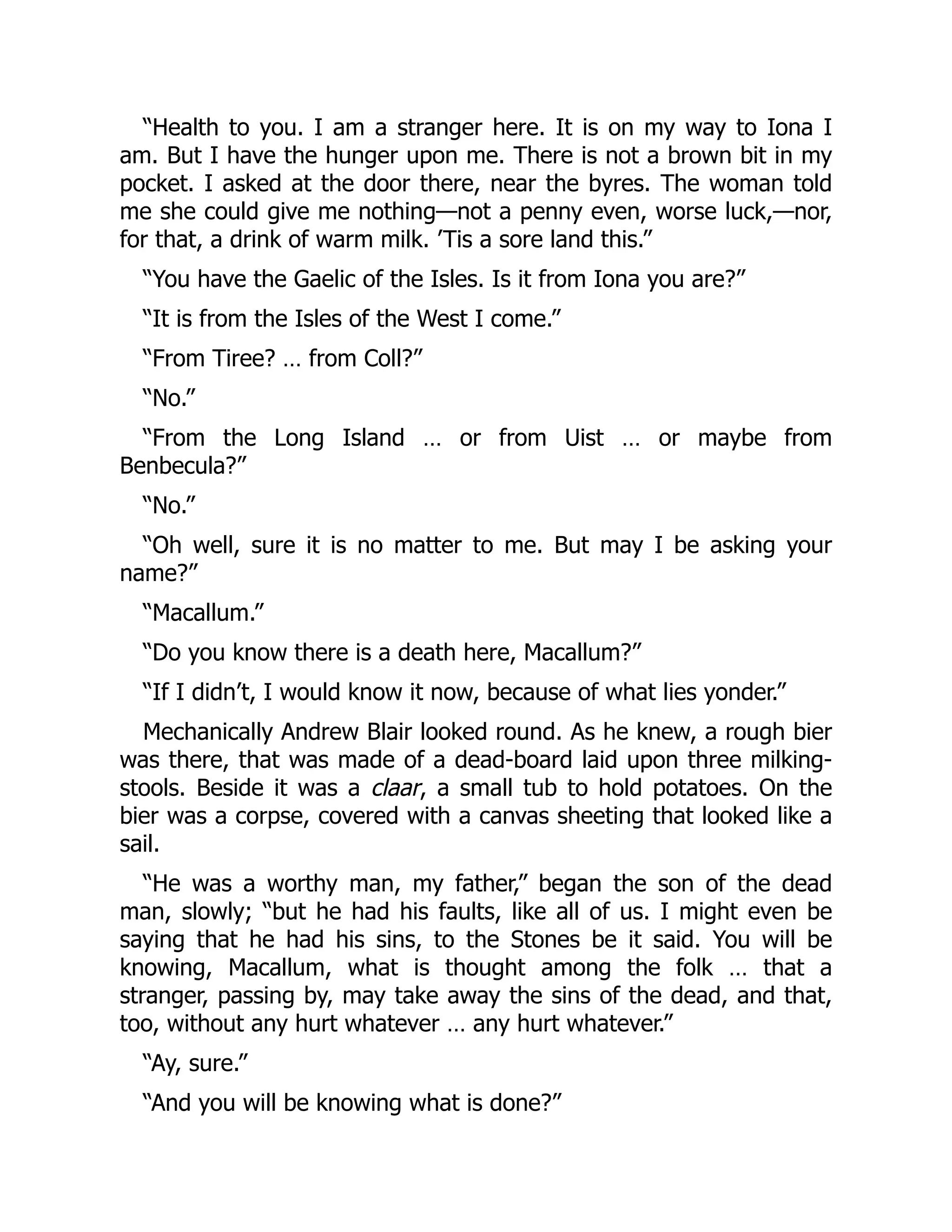 “Health to you. I am a stranger here. It is on my way to Iona I
am. But I have the hunger upon me. There is not a brown bit in my
pocket. I asked at the door there, near the byres. The woman told
me she could give me nothing—not a penny even, worse luck,—nor,
for that, a drink of warm milk. ’Tis a sore land this.”
“You have the Gaelic of the Isles. Is it from Iona you are?”
“It is from the Isles of the West I come.”
“From Tiree? … from Coll?”
“No.”
“From the Long Island … or from Uist … or maybe from
Benbecula?”
“No.”
“Oh well, sure it is no matter to me. But may I be asking your
name?”
“Macallum.”
“Do you know there is a death here, Macallum?”
“If I didn’t, I would know it now, because of what lies yonder.”
Mechanically Andrew Blair looked round. As he knew, a rough bier
was there, that was made of a dead-board laid upon three milking-
stools. Beside it was a claar, a small tub to hold potatoes. On the
bier was a corpse, covered with a canvas sheeting that looked like a
sail.
“He was a worthy man, my father,” began the son of the dead
man, slowly; “but he had his faults, like all of us. I might even be
saying that he had his sins, to the Stones be it said. You will be
knowing, Macallum, what is thought among the folk … that a
stranger, passing by, may take away the sins of the dead, and that,
too, without any hurt whatever … any hurt whatever.”
“Ay, sure.”
“And you will be knowing what is done?”
 