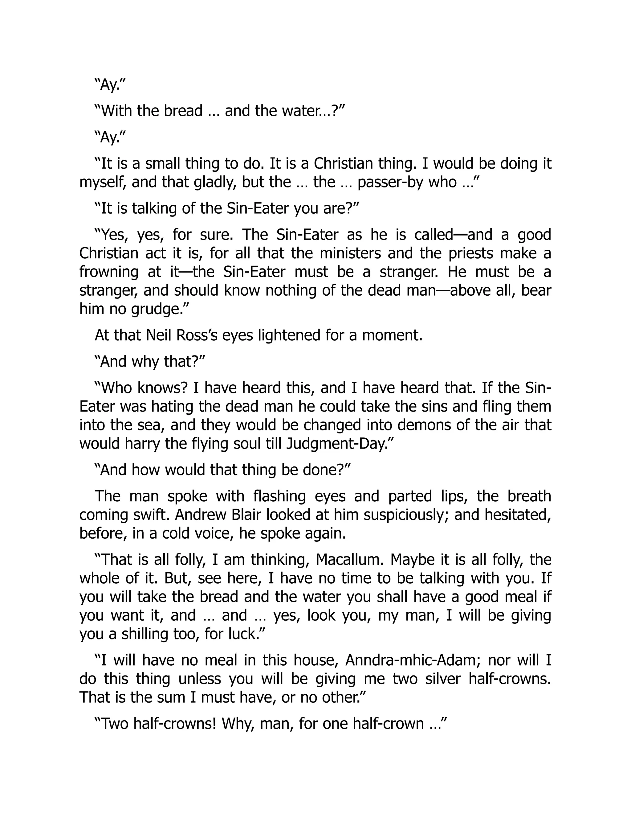 “Ay.”
“With the bread … and the water…?”
“Ay.”
“It is a small thing to do. It is a Christian thing. I would be doing it
myself, and that gladly, but the … the … passer-by who …”
“It is talking of the Sin-Eater you are?”
“Yes, yes, for sure. The Sin-Eater as he is called—and a good
Christian act it is, for all that the ministers and the priests make a
frowning at it—the Sin-Eater must be a stranger. He must be a
stranger, and should know nothing of the dead man—above all, bear
him no grudge.”
At that Neil Ross’s eyes lightened for a moment.
“And why that?”
“Who knows? I have heard this, and I have heard that. If the Sin-
Eater was hating the dead man he could take the sins and fling them
into the sea, and they would be changed into demons of the air that
would harry the flying soul till Judgment-Day.”
“And how would that thing be done?”
The man spoke with flashing eyes and parted lips, the breath
coming swift. Andrew Blair looked at him suspiciously; and hesitated,
before, in a cold voice, he spoke again.
“That is all folly, I am thinking, Macallum. Maybe it is all folly, the
whole of it. But, see here, I have no time to be talking with you. If
you will take the bread and the water you shall have a good meal if
you want it, and … and … yes, look you, my man, I will be giving
you a shilling too, for luck.”
“I will have no meal in this house, Anndra-mhic-Adam; nor will I
do this thing unless you will be giving me two silver half-crowns.
That is the sum I must have, or no other.”
“Two half-crowns! Why, man, for one half-crown …”
 