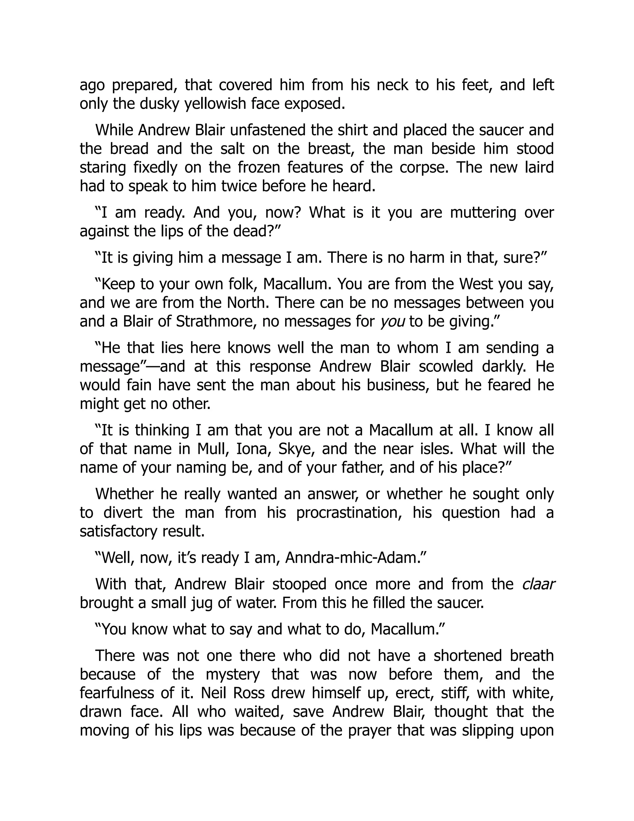 ago prepared, that covered him from his neck to his feet, and left
only the dusky yellowish face exposed.
While Andrew Blair unfastened the shirt and placed the saucer and
the bread and the salt on the breast, the man beside him stood
staring fixedly on the frozen features of the corpse. The new laird
had to speak to him twice before he heard.
“I am ready. And you, now? What is it you are muttering over
against the lips of the dead?”
“It is giving him a message I am. There is no harm in that, sure?”
“Keep to your own folk, Macallum. You are from the West you say,
and we are from the North. There can be no messages between you
and a Blair of Strathmore, no messages for you to be giving.”
“He that lies here knows well the man to whom I am sending a
message”—and at this response Andrew Blair scowled darkly. He
would fain have sent the man about his business, but he feared he
might get no other.
“It is thinking I am that you are not a Macallum at all. I know all
of that name in Mull, Iona, Skye, and the near isles. What will the
name of your naming be, and of your father, and of his place?”
Whether he really wanted an answer, or whether he sought only
to divert the man from his procrastination, his question had a
satisfactory result.
“Well, now, it’s ready I am, Anndra-mhic-Adam.”
With that, Andrew Blair stooped once more and from the claar
brought a small jug of water. From this he filled the saucer.
“You know what to say and what to do, Macallum.”
There was not one there who did not have a shortened breath
because of the mystery that was now before them, and the
fearfulness of it. Neil Ross drew himself up, erect, stiff, with white,
drawn face. All who waited, save Andrew Blair, thought that the
moving of his lips was because of the prayer that was slipping upon
 