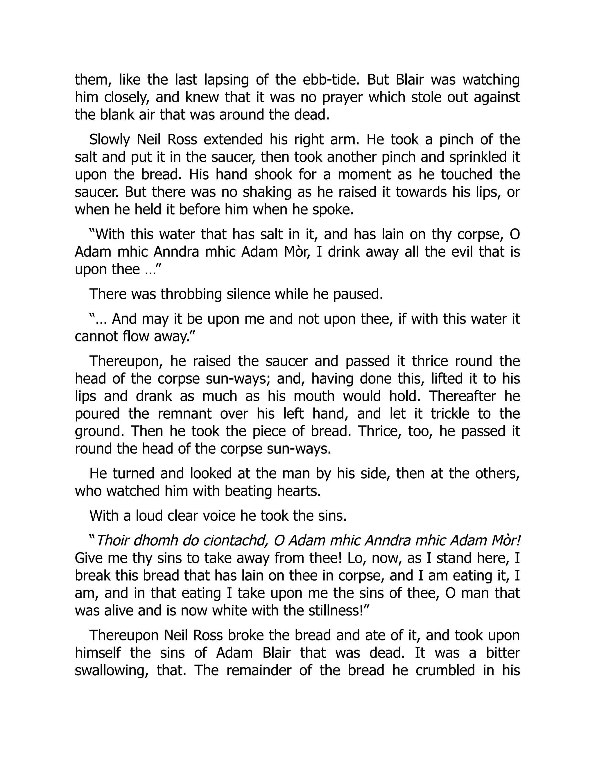 them, like the last lapsing of the ebb-tide. But Blair was watching
him closely, and knew that it was no prayer which stole out against
the blank air that was around the dead.
Slowly Neil Ross extended his right arm. He took a pinch of the
salt and put it in the saucer, then took another pinch and sprinkled it
upon the bread. His hand shook for a moment as he touched the
saucer. But there was no shaking as he raised it towards his lips, or
when he held it before him when he spoke.
“With this water that has salt in it, and has lain on thy corpse, O
Adam mhic Anndra mhic Adam Mòr, I drink away all the evil that is
upon thee …”
There was throbbing silence while he paused.
“… And may it be upon me and not upon thee, if with this water it
cannot flow away.”
Thereupon, he raised the saucer and passed it thrice round the
head of the corpse sun-ways; and, having done this, lifted it to his
lips and drank as much as his mouth would hold. Thereafter he
poured the remnant over his left hand, and let it trickle to the
ground. Then he took the piece of bread. Thrice, too, he passed it
round the head of the corpse sun-ways.
He turned and looked at the man by his side, then at the others,
who watched him with beating hearts.
With a loud clear voice he took the sins.
“Thoir dhomh do ciontachd, O Adam mhic Anndra mhic Adam Mòr!
Give me thy sins to take away from thee! Lo, now, as I stand here, I
break this bread that has lain on thee in corpse, and I am eating it, I
am, and in that eating I take upon me the sins of thee, O man that
was alive and is now white with the stillness!”
Thereupon Neil Ross broke the bread and ate of it, and took upon
himself the sins of Adam Blair that was dead. It was a bitter
swallowing, that. The remainder of the bread he crumbled in his
 