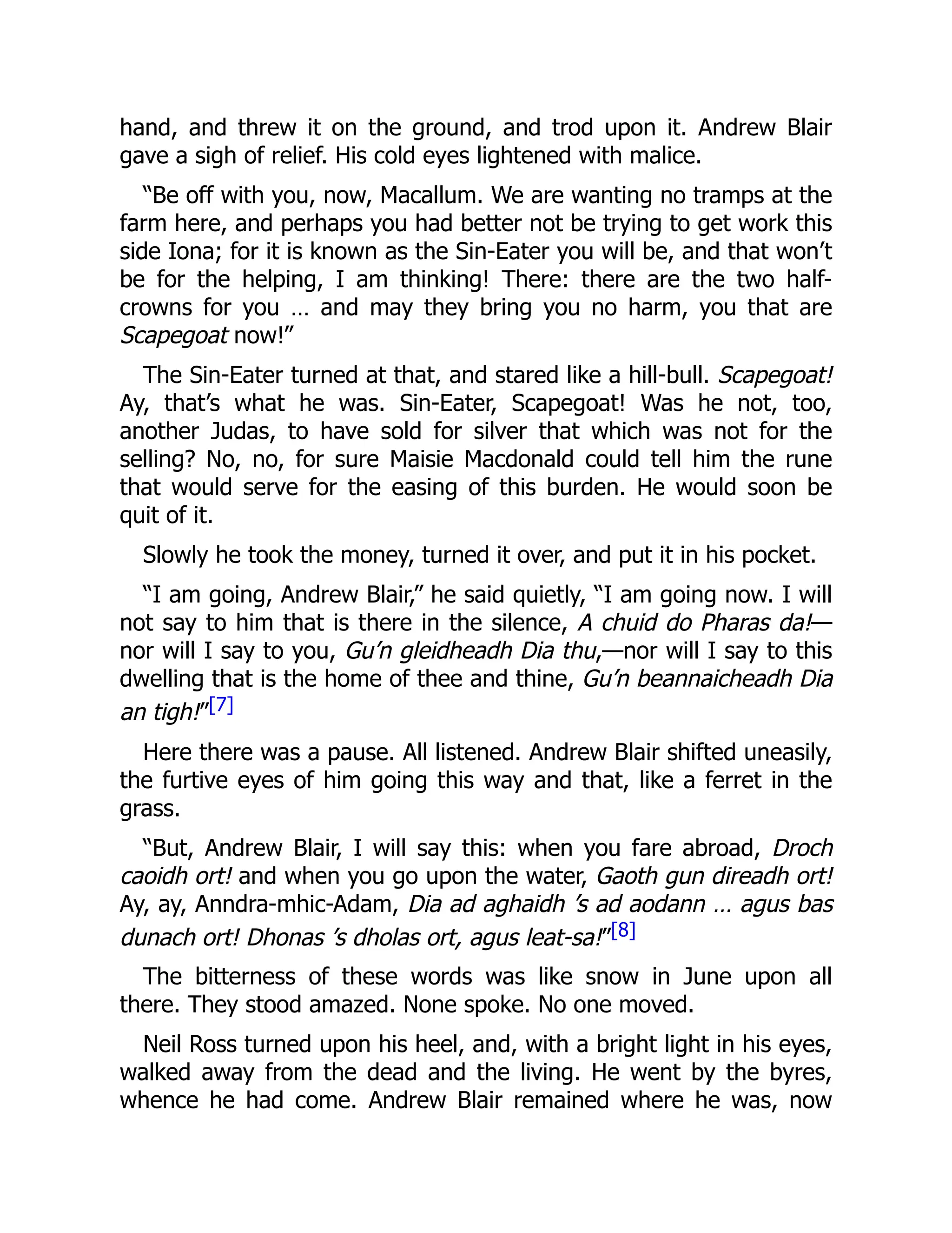 hand, and threw it on the ground, and trod upon it. Andrew Blair
gave a sigh of relief. His cold eyes lightened with malice.
“Be off with you, now, Macallum. We are wanting no tramps at the
farm here, and perhaps you had better not be trying to get work this
side Iona; for it is known as the Sin-Eater you will be, and that won’t
be for the helping, I am thinking! There: there are the two half-
crowns for you … and may they bring you no harm, you that are
Scapegoat now!”
The Sin-Eater turned at that, and stared like a hill-bull. Scapegoat!
Ay, that’s what he was. Sin-Eater, Scapegoat! Was he not, too,
another Judas, to have sold for silver that which was not for the
selling? No, no, for sure Maisie Macdonald could tell him the rune
that would serve for the easing of this burden. He would soon be
quit of it.
Slowly he took the money, turned it over, and put it in his pocket.
“I am going, Andrew Blair,” he said quietly, “I am going now. I will
not say to him that is there in the silence, A chuid do Pharas da!—
nor will I say to you, Gu’n gleidheadh Dia thu,—nor will I say to this
dwelling that is the home of thee and thine, Gu’n beannaicheadh Dia
an tigh!”[7]
Here there was a pause. All listened. Andrew Blair shifted uneasily,
the furtive eyes of him going this way and that, like a ferret in the
grass.
“But, Andrew Blair, I will say this: when you fare abroad, Droch
caoidh ort! and when you go upon the water, Gaoth gun direadh ort!
Ay, ay, Anndra-mhic-Adam, Dia ad aghaidh ’s ad aodann … agus bas
dunach ort! Dhonas ’s dholas ort, agus leat-sa!”[8]
The bitterness of these words was like snow in June upon all
there. They stood amazed. None spoke. No one moved.
Neil Ross turned upon his heel, and, with a bright light in his eyes,
walked away from the dead and the living. He went by the byres,
whence he had come. Andrew Blair remained where he was, now
 