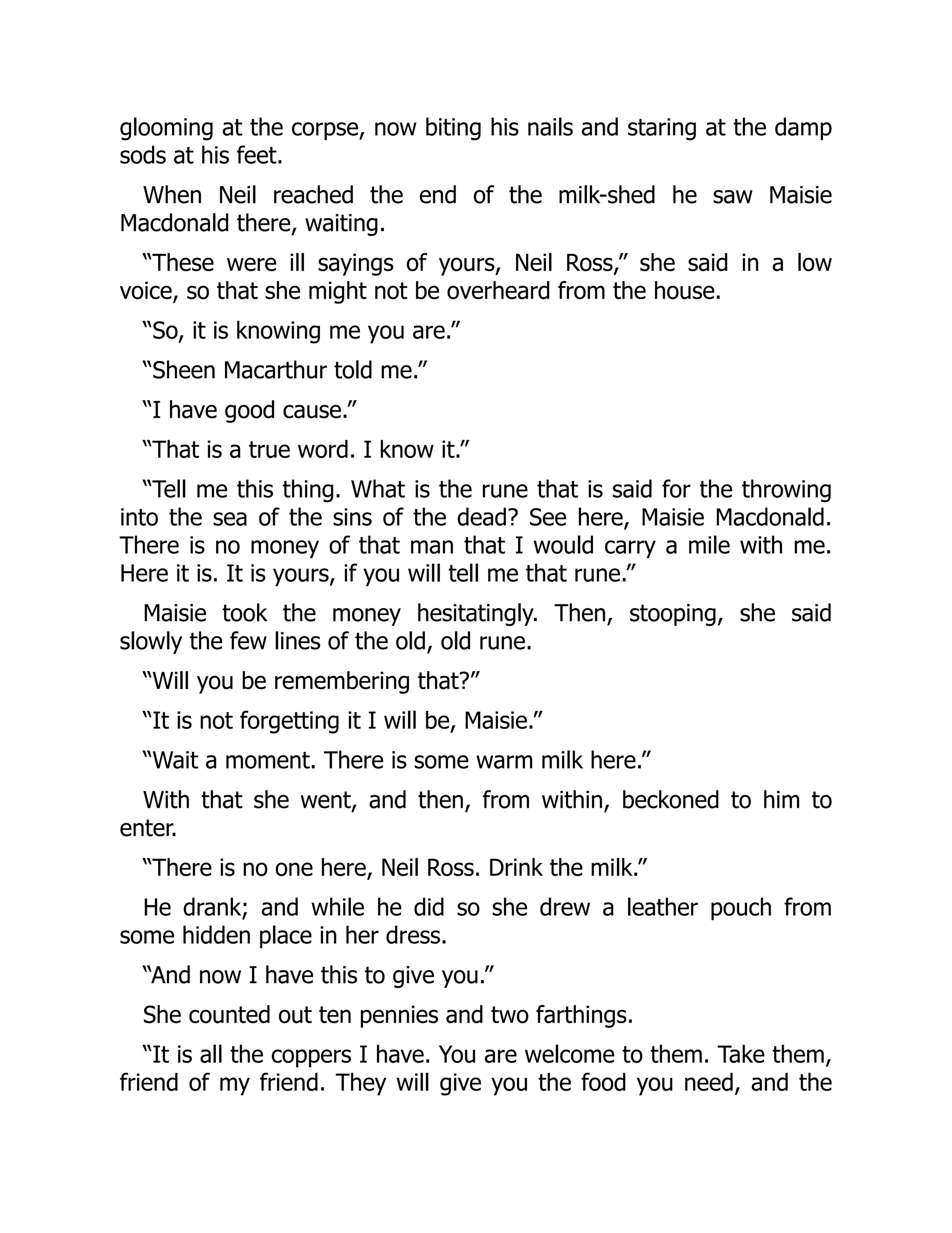 glooming at the corpse, now biting his nails and staring at the damp
sods at his feet.
When Neil reached the end of the milk-shed he saw Maisie
Macdonald there, waiting.
“These were ill sayings of yours, Neil Ross,” she said in a low
voice, so that she might not be overheard from the house.
“So, it is knowing me you are.”
“Sheen Macarthur told me.”
“I have good cause.”
“That is a true word. I know it.”
“Tell me this thing. What is the rune that is said for the throwing
into the sea of the sins of the dead? See here, Maisie Macdonald.
There is no money of that man that I would carry a mile with me.
Here it is. It is yours, if you will tell me that rune.”
Maisie took the money hesitatingly. Then, stooping, she said
slowly the few lines of the old, old rune.
“Will you be remembering that?”
“It is not forgetting it I will be, Maisie.”
“Wait a moment. There is some warm milk here.”
With that she went, and then, from within, beckoned to him to
enter.
“There is no one here, Neil Ross. Drink the milk.”
He drank; and while he did so she drew a leather pouch from
some hidden place in her dress.
“And now I have this to give you.”
She counted out ten pennies and two farthings.
“It is all the coppers I have. You are welcome to them. Take them,
friend of my friend. They will give you the food you need, and the
 