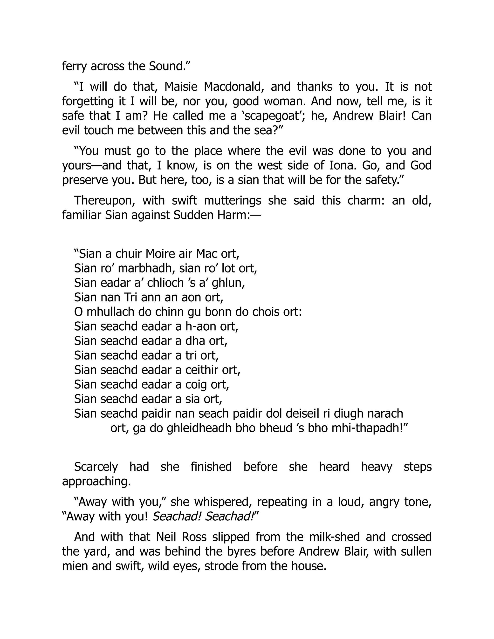 ferry across the Sound.”
“I will do that, Maisie Macdonald, and thanks to you. It is not
forgetting it I will be, nor you, good woman. And now, tell me, is it
safe that I am? He called me a ‘scapegoat’; he, Andrew Blair! Can
evil touch me between this and the sea?”
“You must go to the place where the evil was done to you and
yours—and that, I know, is on the west side of Iona. Go, and God
preserve you. But here, too, is a sian that will be for the safety.”
Thereupon, with swift mutterings she said this charm: an old,
familiar Sian against Sudden Harm:—
“Sian a chuir Moire air Mac ort,
Sian ro’ marbhadh, sian ro’ lot ort,
Sian eadar a’ chlioch ’s a’ ghlun,
Sian nan Tri ann an aon ort,
O mhullach do chinn gu bonn do chois ort:
Sian seachd eadar a h-aon ort,
Sian seachd eadar a dha ort,
Sian seachd eadar a tri ort,
Sian seachd eadar a ceithir ort,
Sian seachd eadar a coig ort,
Sian seachd eadar a sia ort,
Sian seachd paidir nan seach paidir dol deiseil ri diugh narach
ort, ga do ghleidheadh bho bheud ’s bho mhi-thapadh!”
Scarcely had she finished before she heard heavy steps
approaching.
“Away with you,” she whispered, repeating in a loud, angry tone,
“Away with you! Seachad! Seachad!”
And with that Neil Ross slipped from the milk-shed and crossed
the yard, and was behind the byres before Andrew Blair, with sullen
mien and swift, wild eyes, strode from the house.
 