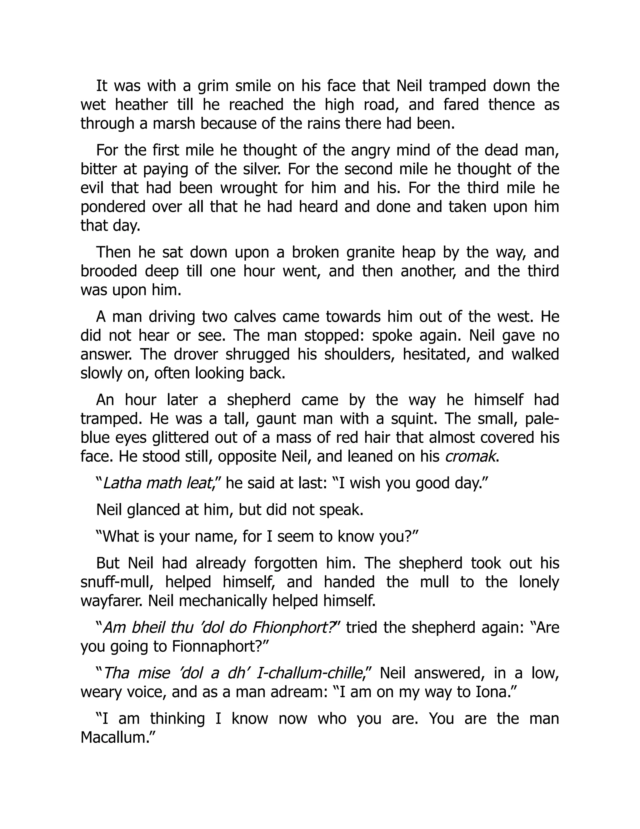 It was with a grim smile on his face that Neil tramped down the
wet heather till he reached the high road, and fared thence as
through a marsh because of the rains there had been.
For the first mile he thought of the angry mind of the dead man,
bitter at paying of the silver. For the second mile he thought of the
evil that had been wrought for him and his. For the third mile he
pondered over all that he had heard and done and taken upon him
that day.
Then he sat down upon a broken granite heap by the way, and
brooded deep till one hour went, and then another, and the third
was upon him.
A man driving two calves came towards him out of the west. He
did not hear or see. The man stopped: spoke again. Neil gave no
answer. The drover shrugged his shoulders, hesitated, and walked
slowly on, often looking back.
An hour later a shepherd came by the way he himself had
tramped. He was a tall, gaunt man with a squint. The small, pale-
blue eyes glittered out of a mass of red hair that almost covered his
face. He stood still, opposite Neil, and leaned on his cromak.
“Latha math leat,” he said at last: “I wish you good day.”
Neil glanced at him, but did not speak.
“What is your name, for I seem to know you?”
But Neil had already forgotten him. The shepherd took out his
snuff-mull, helped himself, and handed the mull to the lonely
wayfarer. Neil mechanically helped himself.
“Am bheil thu ’dol do Fhionphort?” tried the shepherd again: “Are
you going to Fionnaphort?”
“Tha mise ’dol a dh’ I-challum-chille,” Neil answered, in a low,
weary voice, and as a man adream: “I am on my way to Iona.”
“I am thinking I know now who you are. You are the man
Macallum.”
 