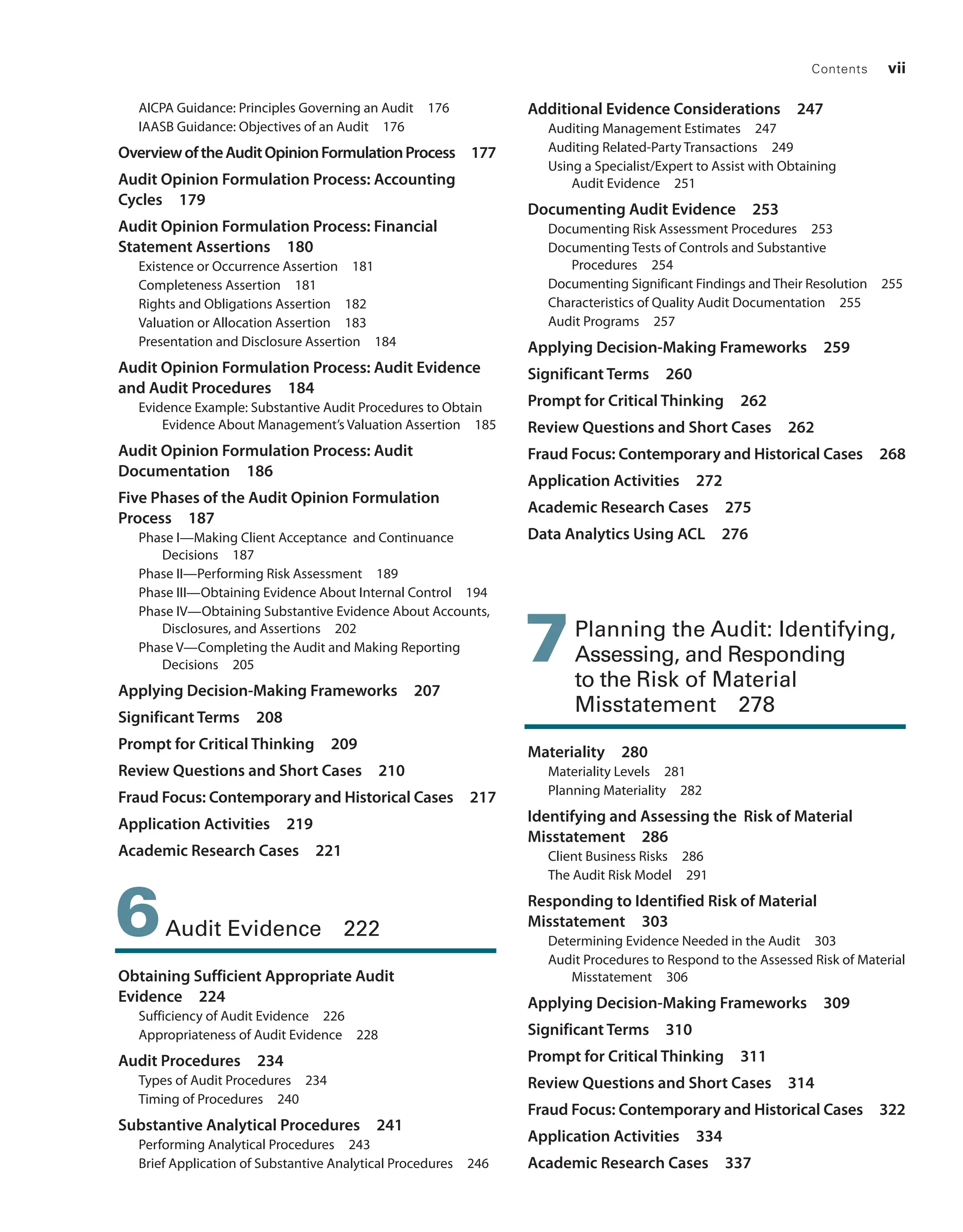 Contents vii
AICPA Guidance: Principles Governing an Audit 176
IAASB Guidance: Objectives of an Audit 176
OverviewoftheAuditOpinion­
FormulationProcess 177
Audit Opinion Formulation Process: Accounting
Cycles 179
Audit Opinion Formulation Process: Financial
­Statement Assertions 180
Existence or Occurrence Assertion 181
Completeness Assertion 181
Rights and Obligations Assertion 182
Valuation or Allocation Assertion 183
Presentation and Disclosure Assertion 184
Audit Opinion Formulation Process: Audit Evidence
and Audit Procedures 184
Evidence Example: Substantive Audit ­
Procedures to Obtain
Evidence About ­
Management’s Valuation Assertion 185
Audit Opinion Formulation Process: Audit
Documentation 186
Five Phases of the Audit Opinion ­
Formulation
Process 187
Phase I—Making Client Acceptance and Continuance
Decisions 187
Phase II—Performing Risk Assessment 189
Phase III—Obtaining Evidence About Internal Control 194
Phase IV—Obtaining Substantive Evidence About Accounts,
Disclosures, and Assertions 202
Phase V—Completing the Audit and Making Reporting
Decisions 205
Applying Decision-Making Frameworks 207
Significant Terms 208
Prompt for Critical Thinking 209
Review Questions and Short Cases 210
Fraud Focus: Contemporary and Historical Cases 217
Application Activities 219
Academic Research Cases 221
6Audit Evidence 222
Obtaining Sufficient Appropriate Audit
Evidence 224
Sufficiency of Audit Evidence 226
Appropriateness of Audit Evidence 228
Audit Procedures 234
Types of Audit Procedures 234
Timing of Procedures 240
Substantive Analytical Procedures 241
Performing Analytical Procedures 243
Brief Application of Substantive Analytical Procedures 246
Additional Evidence Considerations 247
Auditing Management Estimates 247
Auditing Related-Party Transactions 249
Using a Specialist/Expert to Assist with ­
Obtaining
Audit Evidence 251
Documenting Audit Evidence 253
Documenting Risk Assessment Procedures 253
Documenting Tests of Controls and Substantive
Procedures 254
Documenting Significant Findings and Their Resolution 255
Characteristics of Quality Audit Documentation 255
Audit Programs 257
Applying Decision-Making Frameworks 259
Significant Terms 260
Prompt for Critical Thinking 262
Review Questions and Short Cases 262
Fraud Focus: Contemporary and Historical Cases 268
Application Activities 272
Academic Research Cases 275
Data Analytics Using ACL 276
7Planning the Audit: ­
Identifying,
Assessing, and ­
Responding
to the Risk of Material
Misstatement 278
Materiality 280
Materiality Levels 281
Planning Materiality 282
Identifying and Assessing the Risk of Material
Misstatement 286
Client Business Risks 286
The Audit Risk Model 291
Responding to Identified Risk of Material
Misstatement 303
Determining Evidence Needed in the Audit 303
Audit Procedures to Respond to the Assessed Risk of Material
Misstatement 306
Applying Decision-Making Frameworks 309
Significant Terms 310
Prompt for Critical Thinking 311
Review Questions and Short Cases 314
Fraud Focus: Contemporary and Historical Cases 322
Application Activities 334
Academic Research Cases 337
19455_fm_hr_i-xxxi.indd 7 1/24/18 3:36 PM
 