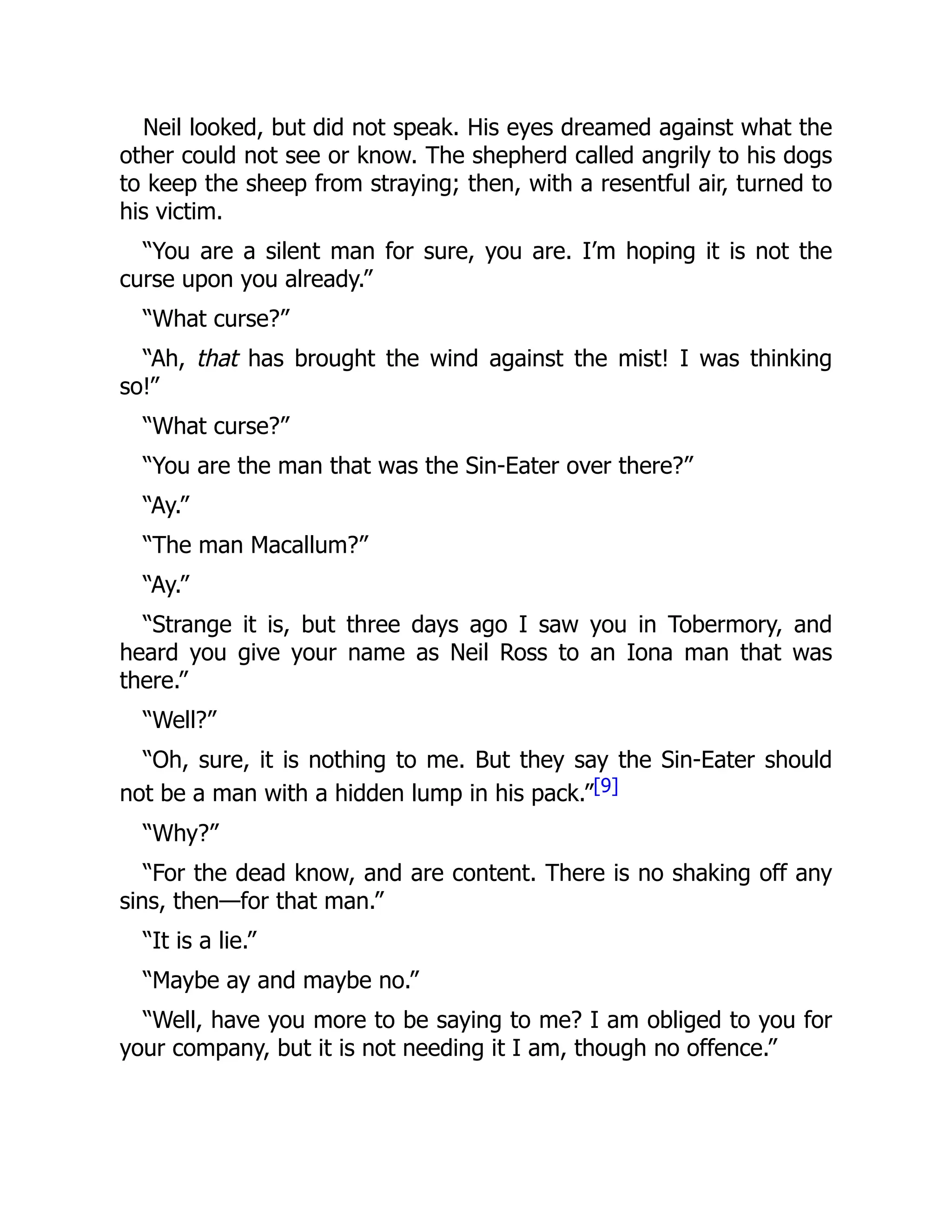 Neil looked, but did not speak. His eyes dreamed against what the
other could not see or know. The shepherd called angrily to his dogs
to keep the sheep from straying; then, with a resentful air, turned to
his victim.
“You are a silent man for sure, you are. I’m hoping it is not the
curse upon you already.”
“What curse?”
“Ah, that has brought the wind against the mist! I was thinking
so!”
“What curse?”
“You are the man that was the Sin-Eater over there?”
“Ay.”
“The man Macallum?”
“Ay.”
“Strange it is, but three days ago I saw you in Tobermory, and
heard you give your name as Neil Ross to an Iona man that was
there.”
“Well?”
“Oh, sure, it is nothing to me. But they say the Sin-Eater should
not be a man with a hidden lump in his pack.”[9]
“Why?”
“For the dead know, and are content. There is no shaking off any
sins, then—for that man.”
“It is a lie.”
“Maybe ay and maybe no.”
“Well, have you more to be saying to me? I am obliged to you for
your company, but it is not needing it I am, though no offence.”
 