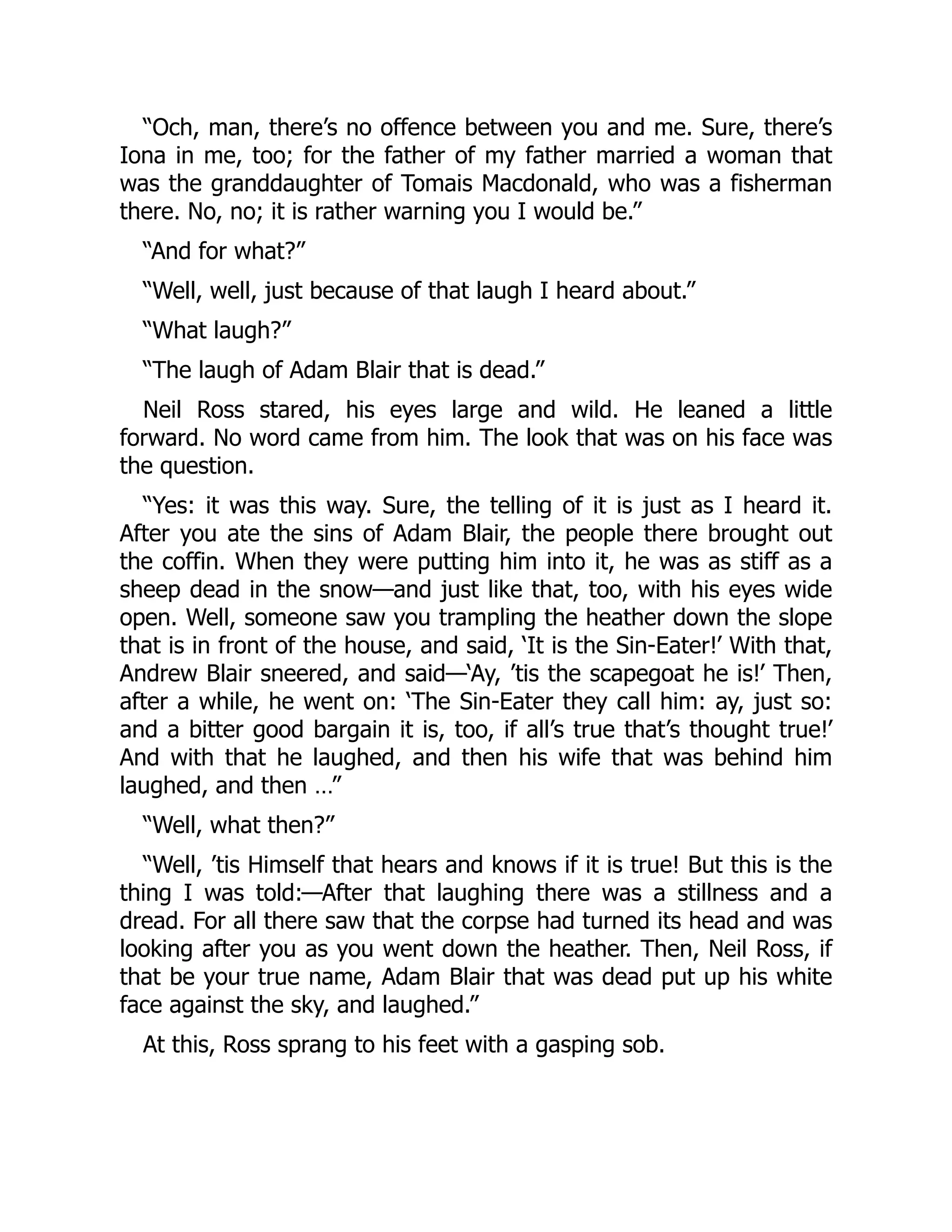 “Och, man, there’s no offence between you and me. Sure, there’s
Iona in me, too; for the father of my father married a woman that
was the granddaughter of Tomais Macdonald, who was a fisherman
there. No, no; it is rather warning you I would be.”
“And for what?”
“Well, well, just because of that laugh I heard about.”
“What laugh?”
“The laugh of Adam Blair that is dead.”
Neil Ross stared, his eyes large and wild. He leaned a little
forward. No word came from him. The look that was on his face was
the question.
“Yes: it was this way. Sure, the telling of it is just as I heard it.
After you ate the sins of Adam Blair, the people there brought out
the coffin. When they were putting him into it, he was as stiff as a
sheep dead in the snow—and just like that, too, with his eyes wide
open. Well, someone saw you trampling the heather down the slope
that is in front of the house, and said, ‘It is the Sin-Eater!’ With that,
Andrew Blair sneered, and said—‘Ay, ’tis the scapegoat he is!’ Then,
after a while, he went on: ‘The Sin-Eater they call him: ay, just so:
and a bitter good bargain it is, too, if all’s true that’s thought true!’
And with that he laughed, and then his wife that was behind him
laughed, and then …”
“Well, what then?”
“Well, ’tis Himself that hears and knows if it is true! But this is the
thing I was told:—After that laughing there was a stillness and a
dread. For all there saw that the corpse had turned its head and was
looking after you as you went down the heather. Then, Neil Ross, if
that be your true name, Adam Blair that was dead put up his white
face against the sky, and laughed.”
At this, Ross sprang to his feet with a gasping sob.
 