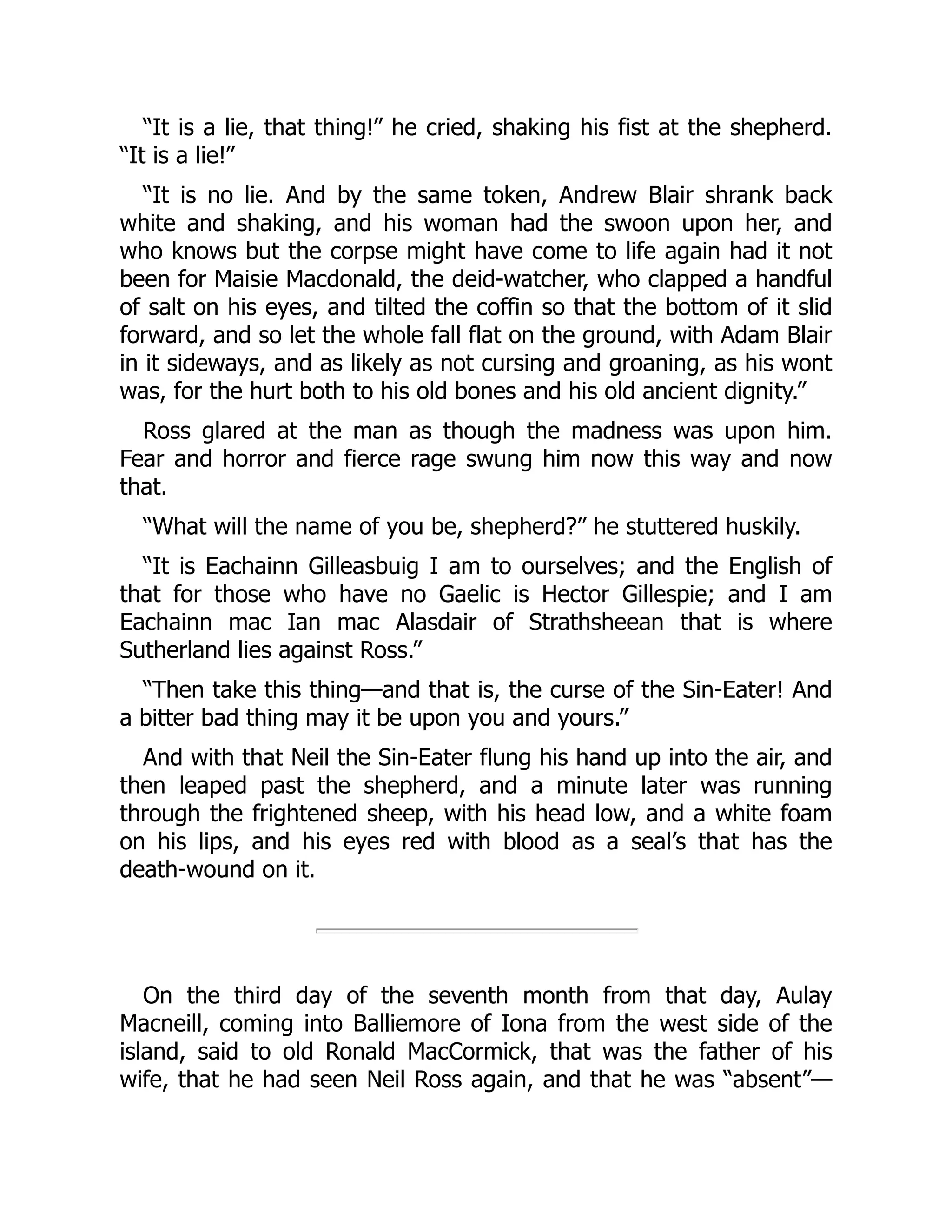 “It is a lie, that thing!” he cried, shaking his fist at the shepherd.
“It is a lie!”
“It is no lie. And by the same token, Andrew Blair shrank back
white and shaking, and his woman had the swoon upon her, and
who knows but the corpse might have come to life again had it not
been for Maisie Macdonald, the deid-watcher, who clapped a handful
of salt on his eyes, and tilted the coffin so that the bottom of it slid
forward, and so let the whole fall flat on the ground, with Adam Blair
in it sideways, and as likely as not cursing and groaning, as his wont
was, for the hurt both to his old bones and his old ancient dignity.”
Ross glared at the man as though the madness was upon him.
Fear and horror and fierce rage swung him now this way and now
that.
“What will the name of you be, shepherd?” he stuttered huskily.
“It is Eachainn Gilleasbuig I am to ourselves; and the English of
that for those who have no Gaelic is Hector Gillespie; and I am
Eachainn mac Ian mac Alasdair of Strathsheean that is where
Sutherland lies against Ross.”
“Then take this thing—and that is, the curse of the Sin-Eater! And
a bitter bad thing may it be upon you and yours.”
And with that Neil the Sin-Eater flung his hand up into the air, and
then leaped past the shepherd, and a minute later was running
through the frightened sheep, with his head low, and a white foam
on his lips, and his eyes red with blood as a seal’s that has the
death-wound on it.
On the third day of the seventh month from that day, Aulay
Macneill, coming into Balliemore of Iona from the west side of the
island, said to old Ronald MacCormick, that was the father of his
wife, that he had seen Neil Ross again, and that he was “absent”—
 