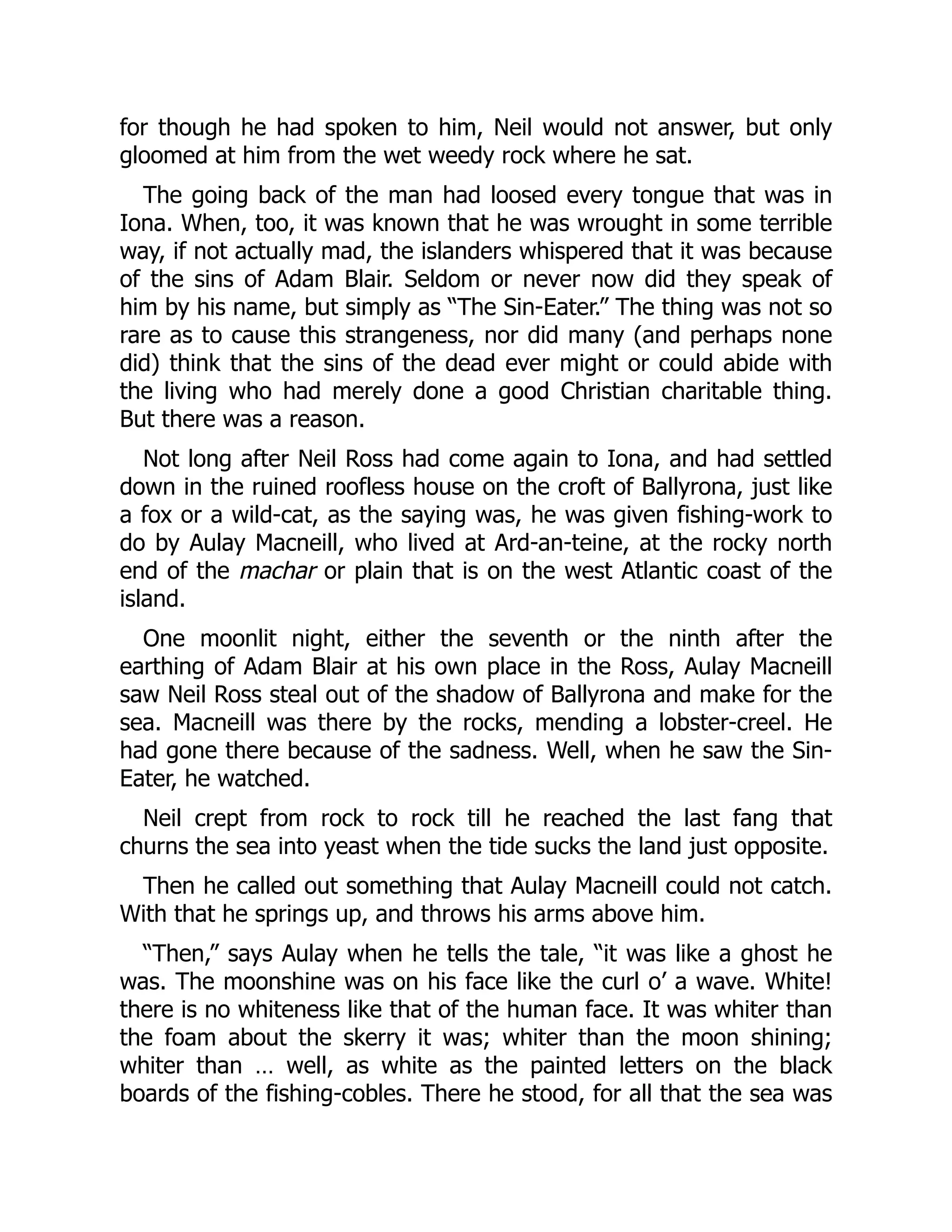 for though he had spoken to him, Neil would not answer, but only
gloomed at him from the wet weedy rock where he sat.
The going back of the man had loosed every tongue that was in
Iona. When, too, it was known that he was wrought in some terrible
way, if not actually mad, the islanders whispered that it was because
of the sins of Adam Blair. Seldom or never now did they speak of
him by his name, but simply as “The Sin-Eater.” The thing was not so
rare as to cause this strangeness, nor did many (and perhaps none
did) think that the sins of the dead ever might or could abide with
the living who had merely done a good Christian charitable thing.
But there was a reason.
Not long after Neil Ross had come again to Iona, and had settled
down in the ruined roofless house on the croft of Ballyrona, just like
a fox or a wild-cat, as the saying was, he was given fishing-work to
do by Aulay Macneill, who lived at Ard-an-teine, at the rocky north
end of the machar or plain that is on the west Atlantic coast of the
island.
One moonlit night, either the seventh or the ninth after the
earthing of Adam Blair at his own place in the Ross, Aulay Macneill
saw Neil Ross steal out of the shadow of Ballyrona and make for the
sea. Macneill was there by the rocks, mending a lobster-creel. He
had gone there because of the sadness. Well, when he saw the Sin-
Eater, he watched.
Neil crept from rock to rock till he reached the last fang that
churns the sea into yeast when the tide sucks the land just opposite.
Then he called out something that Aulay Macneill could not catch.
With that he springs up, and throws his arms above him.
“Then,” says Aulay when he tells the tale, “it was like a ghost he
was. The moonshine was on his face like the curl o’ a wave. White!
there is no whiteness like that of the human face. It was whiter than
the foam about the skerry it was; whiter than the moon shining;
whiter than … well, as white as the painted letters on the black
boards of the fishing-cobles. There he stood, for all that the sea was
 