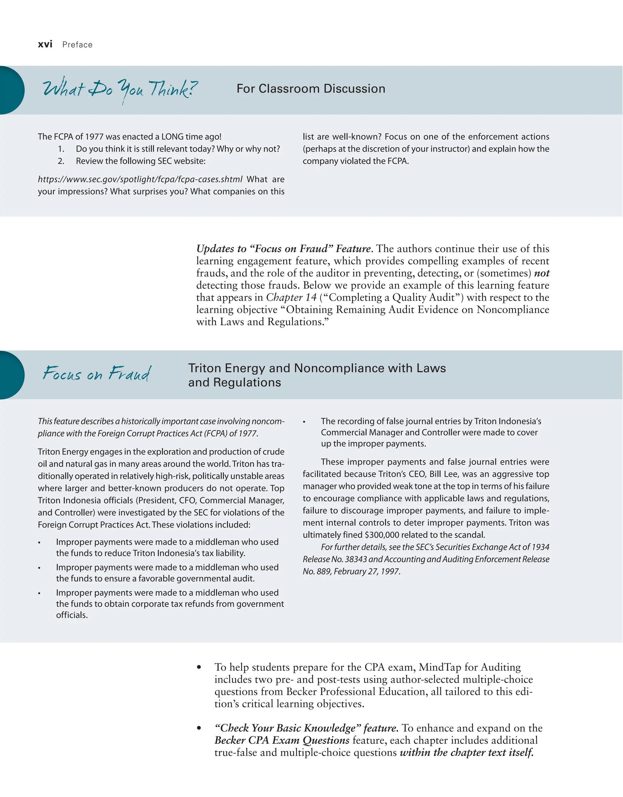 xvi Preface
Updates to “Focus on Fraud” Feature. The authors continue their use of this
learning engagement feature, which provides compelling examples of recent
frauds, and the role of the auditor in preventing, detecting, or (sometimes) not
detecting those frauds. Below we provide an example of this learning feature
that appears in Chapter 14 (“Completing a Quality Audit”) with respect to the
learning objective “Obtaining Remaining Audit Evidence on Noncompliance
with Laws and Regulations.”
For Classroom Discussion
The FCPA of 1977 was enacted a LONG time ago!
1. Do you think it is still relevant today? Why or why not?
2. Review the following SEC website:
https://www.sec.gov/spotlight/fcpa/fcpa-cases.shtml What are
your impressions? What surprises you? What companies on this
list are well-known? Focus on one of the enforcement actions
(perhaps at the discretion of your instructor) and explain how the
company violated the FCPA.
What Do You Think?
Triton Energy and Noncompliance with Laws
and Regulations
Thisfeaturedescribesahistoricallyimportantcaseinvolvingnoncom-
pliance with the Foreign Corrupt Practices Act (FCPA) of 1977.
Triton Energy engages in the exploration and production of crude
oil and natural gas in many areas around the world. Triton has tra-
ditionally operated in relatively high-risk, politically unstable areas
where larger and better-known producers do not operate. Top
­
Triton Indonesia officials (President, CFO, Commercial Manager,
and Controller) were investigated by the SEC for violations of the
Foreign Corrupt Practices Act. These violations included:
• Improper payments were made to a middleman who used
the funds to reduce Triton Indonesia’s tax liability.
• Improper payments were made to a middleman who used
the funds to ensure a favorable governmental audit.
• Improper payments were made to a middleman who used
the funds to obtain corporate tax refunds from government
officials.
• The recording of false journal entries by Triton Indonesia’s
Commercial Manager and Controller were made to cover
up the improper payments.
These improper payments and false journal entries were
facilitated because Triton’s CEO, Bill Lee, was an aggressive top
manager who provided weak tone at the top in terms of his failure
to encourage compliance with applicable laws and regulations,
failure to discourage improper payments, and failure to imple-
ment internal controls to deter improper payments. Triton was
ultimately fined $300,000 related to the scandal.
For further details, see the SEC’s Securities Exchange Act of 1934
ReleaseNo.38343andAccountingandAuditingEnforcementRelease
No. 889, February 27, 1997.
Focus on Fraud
• To help students prepare for the CPA exam, MindTap for Auditing
includes two pre- and post-tests using author-selected multiple-choice
questions from Becker Professional Education, all tailored to this edi-
tion’s critical learning objectives.
• “Check Your Basic Knowledge” feature. To enhance and expand on the
Becker CPA Exam Questions feature, each chapter includes additional
true-false and multiple-choice questions within the chapter text itself.
19455_fm_hr_i-xxxi.indd 16 1/24/18 3:36 PM
 