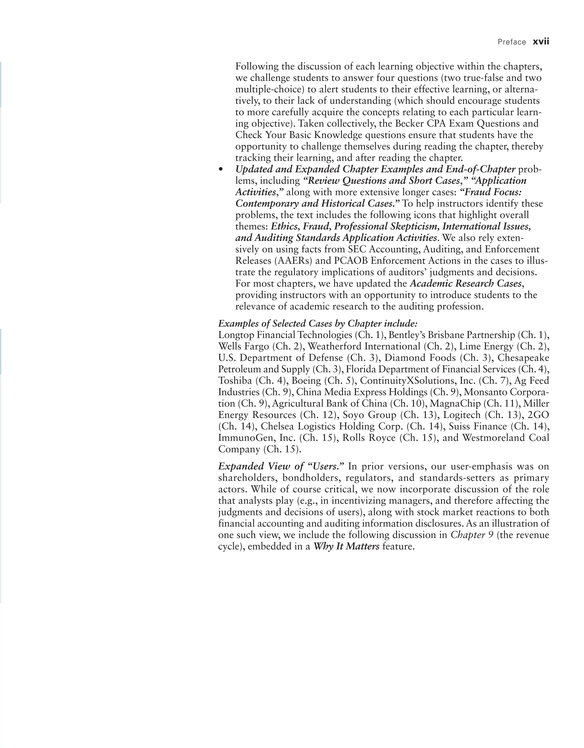 Preface xvii
Following the discussion of each learning objective within the chapters,
we challenge students to answer four questions (two true-false and two
multiple-choice) to alert students to their effective learning, or alterna-
tively, to their lack of understanding (which should encourage students
to more carefully acquire the concepts relating to each particular learn-
ing objective). Taken collectively, the Becker CPA Exam Questions and
Check Your Basic Knowledge questions ensure that students have the
opportunity to challenge themselves during reading the chapter, thereby
tracking their learning, and after reading the chapter.
• Updated and Expanded Chapter Examples and End-of-Chapter prob-
lems, including “Review Questions and Short Cases,” “Application
Activities,” along with more extensive longer cases: “Fraud Focus:
Contemporary and Historical Cases.” To help instructors identify these
problems, the text includes the following icons that highlight overall
themes: Ethics, Fraud, Professional Skepticism, International Issues,
and Auditing Standards Application Activities. We also rely exten-
sively on using facts from SEC Accounting, Auditing, and Enforcement
Releases (AAERs) and PCAOB Enforcement Actions in the cases to illus-
trate the regulatory implications of auditors’ judgments and decisions.
For most chapters, we have updated the Academic Research Cases,
providing instructors with an opportunity to introduce students to the
relevance of academic research to the auditing profession.
Examples of Selected Cases by Chapter include:
Longtop Financial Technologies (Ch. 1), Bentley’s Brisbane Partnership (Ch. 1),
Wells Fargo (Ch. 2), Weatherford International (Ch. 2), Lime Energy (Ch. 2),
U.S. Department of Defense (Ch. 3), Diamond Foods (Ch. 3), Chesapeake
Petroleum and Supply (Ch. 3), Florida Department of Financial Services (Ch. 4),
Toshiba (Ch. 4), Boeing (Ch. 5), ContinuityXSolutions, Inc. (Ch. 7), Ag Feed
Industries (Ch. 9), China Media Express Holdings (Ch. 9), Monsanto Corpora-
tion (Ch. 9), Agricultural Bank of China (Ch. 10), MagnaChip (Ch. 11), Miller
Energy Resources (Ch. 12), Soyo Group (Ch. 13), Logitech (Ch. 13), 2GO
(Ch. 14), Chelsea Logistics Holding Corp. (Ch. 14), Suiss Finance (Ch. 14),
ImmunoGen, Inc. (Ch. 15), Rolls Royce (Ch. 15), and Westmoreland Coal
Company (Ch. 15).
Expanded View of “Users.” In prior versions, our user-emphasis was on
shareholders, bondholders, regulators, and standards-setters as primary
actors. While of course critical, we now incorporate discussion of the role
that analysts play (e.g., in incentivizing managers, and therefore affecting the
judgments and decisions of users), along with stock market reactions to both
financial accounting and auditing information disclosures. As an illustration of
one such view, we include the following discussion in Chapter 9 (the revenue
cycle), embedded in a Why It Matters feature.
19455_fm_hr_i-xxxi.indd 17 1/24/18 3:36 PM
 