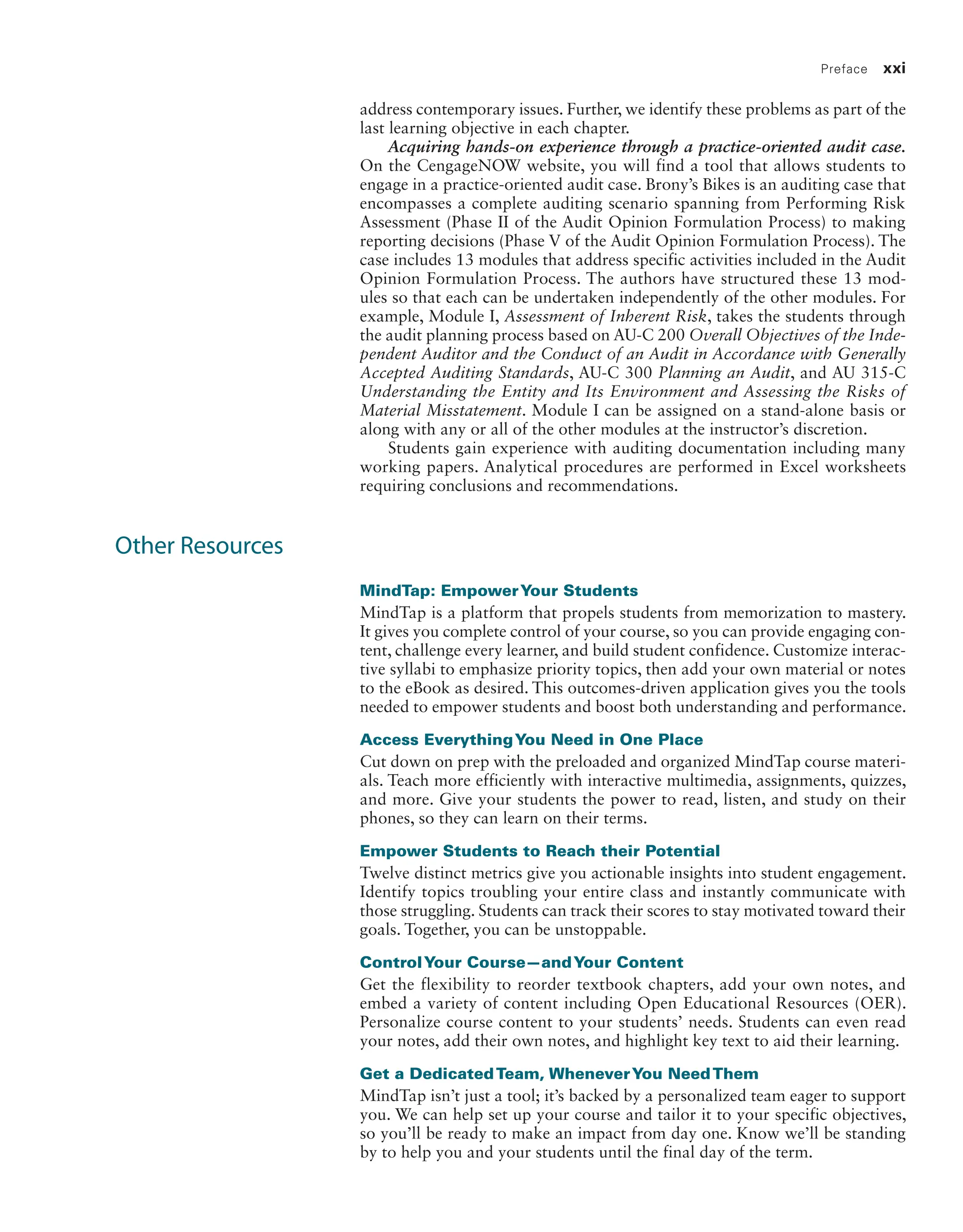 Preface xxi
address contemporary issues. Further, we identify these problems as part of the
last learning objective in each chapter.
Acquiring hands-on experience through a practice-oriented audit case.
On the CengageNOW website, you will find a tool that allows students to
engage in a practice-oriented audit case. Brony’s Bikes is an auditing case that
encompasses a complete auditing scenario spanning from Performing Risk
Assessment (Phase II of the Audit Opinion Formulation Process) to making
reporting decisions (Phase V of the Audit Opinion Formulation Process). The
case includes 13 modules that address specific activities included in the Audit
Opinion Formulation Process. The authors have structured these 13 mod-
ules so that each can be undertaken independently of the other modules. For
example, Module I, Assessment of Inherent Risk, takes the students through
the audit planning process based on AU-C 200 Overall Objectives of the Inde-
pendent Auditor and the Conduct of an Audit in Accordance with Generally
Accepted Auditing Standards, AU-C 300 Planning an Audit, and AU 315-C
Understanding the Entity and Its Environment and Assessing the Risks of
Material Misstatement. Module I can be assigned on a stand-alone basis or
along with any or all of the other modules at the instructor’s discretion.
Students gain experience with auditing documentation including many
working papers. Analytical procedures are performed in Excel worksheets
requiring conclusions and recommendations.
Other Resources
MindTap: EmpowerYour Students
MindTap is a platform that propels students from memorization to mastery.
It gives you complete control of your course, so you can provide engaging con-
tent, challenge every learner, and build student confidence. Customize interac-
tive syllabi to emphasize priority topics, then add your own material or notes
to the eBook as desired. This outcomes-driven application gives you the tools
needed to empower students and boost both understanding and performance.
Access EverythingYou Need in One Place
Cut down on prep with the preloaded and organized MindTap course materi-
als. Teach more efficiently with interactive multimedia, assignments, quizzes,
and more. Give your students the power to read, listen, and study on their
phones, so they can learn on their terms.
Empower Students to Reach their Potential
Twelve distinct metrics give you actionable insights into student engagement.
Identify topics troubling your entire class and instantly communicate with
those struggling. Students can track their scores to stay motivated toward their
goals. Together, you can be unstoppable.
ControlYour Course—andYour Content
Get the flexibility to reorder textbook chapters, add your own notes, and
embed a variety of content including Open Educational Resources (OER).
Personalize course content to your students’ needs. Students can even read
your notes, add their own notes, and highlight key text to aid their learning.
Get a DedicatedTeam, WheneverYou NeedThem
MindTap isn’t just a tool; it’s backed by a personalized team eager to support
you. We can help set up your course and tailor it to your specific objectives,
so you’ll be ready to make an impact from day one. Know we’ll be standing
by to help you and your students until the final day of the term.
19455_fm_hr_i-xxxi.indd 21 1/24/18 3:36 PM
 